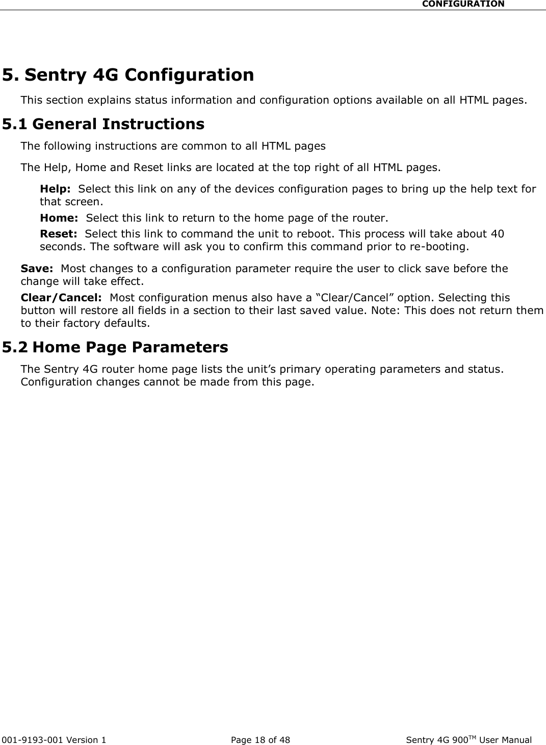                                                       CONFIGURATION  001-9193-001 Version 1              Page 18 of 48               Sentry 4G 900TM User Manual  5. Sentry 4G Configuration This section explains status information and configuration options available on all HTML pages.   5.1 General Instructions The following instructions are common to all HTML pages The Help, Home and Reset links are located at the top right of all HTML pages.   Help:  Select this link on any of the devices configuration pages to bring up the help text for that screen.   Home:  Select this link to return to the home page of the router.   Reset:  Select this link to command the unit to reboot. This process will take about 40 seconds. The software will ask you to confirm this command prior to re-booting.     Save:  Most changes to a configuration parameter require the user to click save before the change will take effect.   Clear/Cancel:  Most configuration menus also have a “Clear/Cancel” option. Selecting this button will restore all fields in a section to their last saved value. Note: This does not return them to their factory defaults.   5.2 Home Page Parameters The Sentry 4G router home page lists the unit’s primary operating parameters and status. Configuration changes cannot be made from this page.     