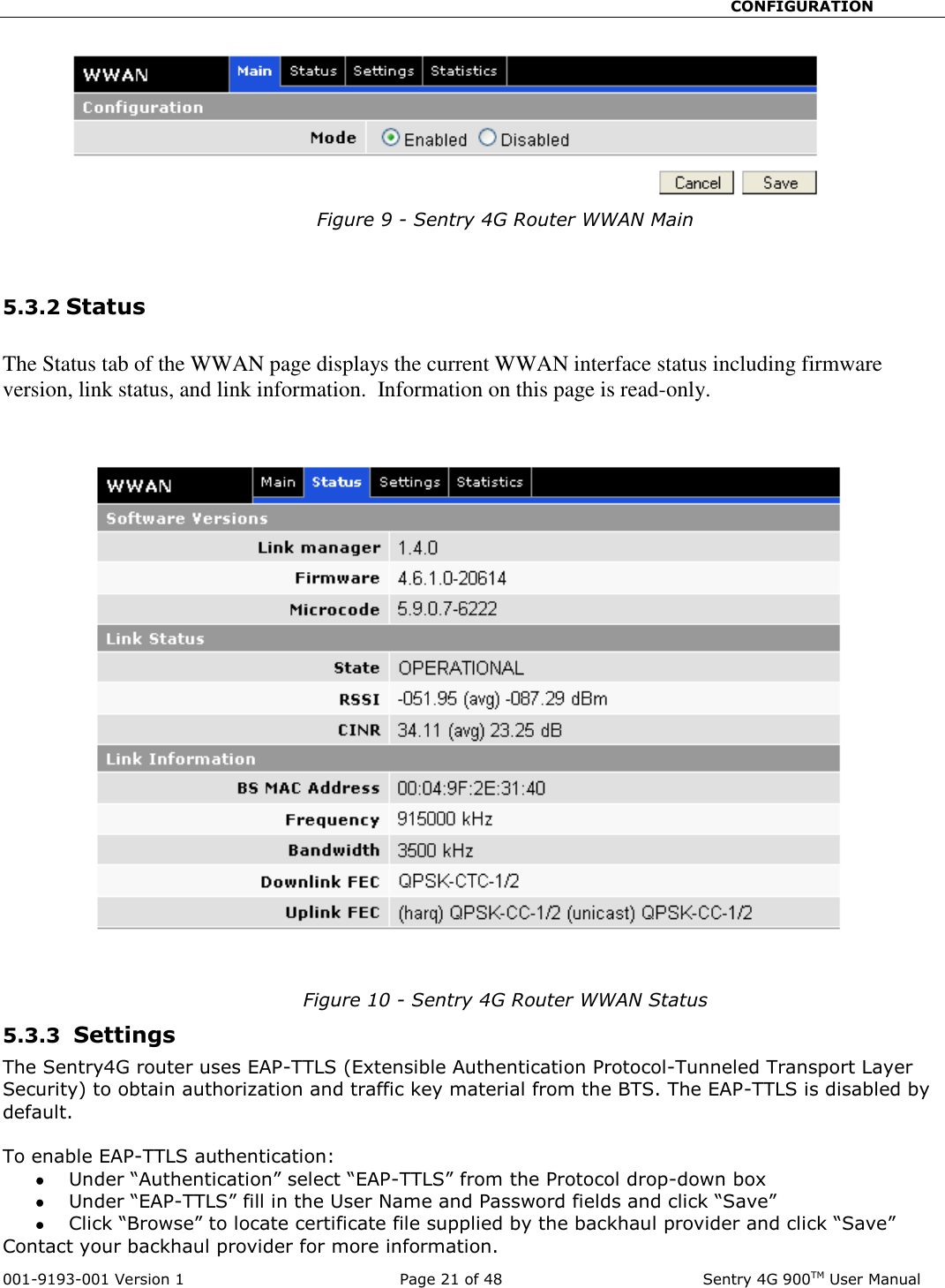                                                       CONFIGURATION  001-9193-001 Version 1              Page 21 of 48               Sentry 4G 900TM User Manual Figure 9 - Sentry 4G Router WWAN Main   5.3.2 Status  The Status tab of the WWAN page displays the current WWAN interface status including firmware version, link status, and link information.  Information on this page is read-only.      Figure 10 - Sentry 4G Router WWAN Status 5.3.3  Settings  The Sentry4G router uses EAP-TTLS (Extensible Authentication Protocol-Tunneled Transport Layer Security) to obtain authorization and traffic key material from the BTS. The EAP-TTLS is disabled by default.   To enable EAP-TTLS authentication:  Under “Authentication” select “EAP-TTLS” from the Protocol drop-down box   Under “EAP-TTLS” fill in the User Name and Password fields and click “Save”  Click “Browse” to locate certificate file supplied by the backhaul provider and click “Save” Contact your backhaul provider for more information.  