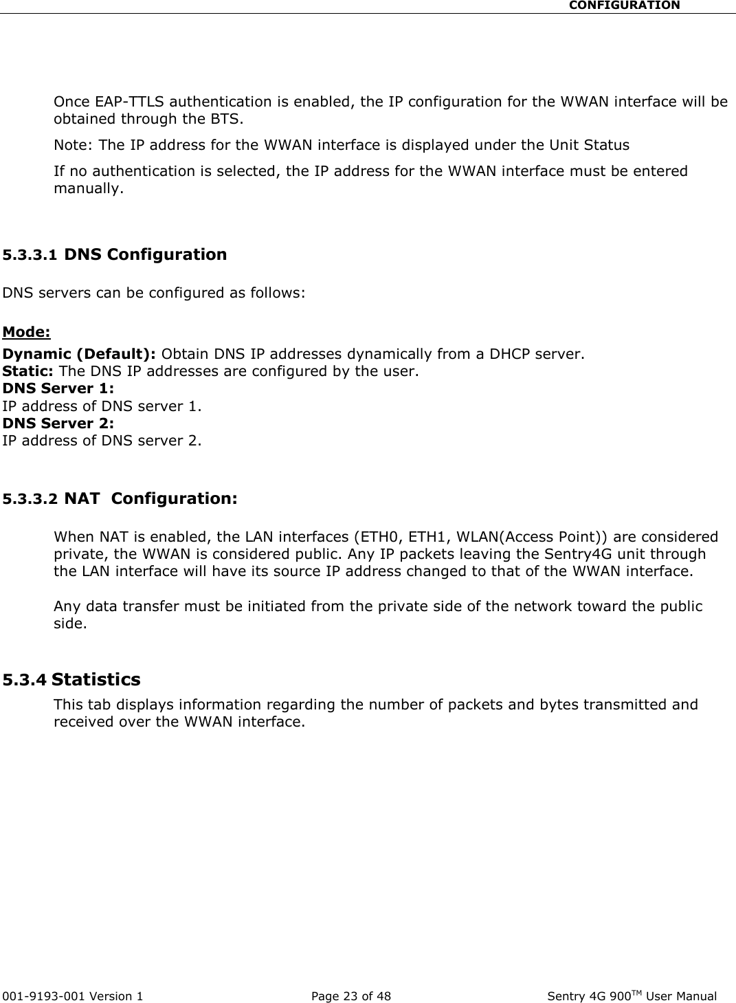                                                       CONFIGURATION  001-9193-001 Version 1              Page 23 of 48               Sentry 4G 900TM User Manual    Once EAP-TTLS authentication is enabled, the IP configuration for the WWAN interface will be obtained through the BTS.  Note: The IP address for the WWAN interface is displayed under the Unit Status If no authentication is selected, the IP address for the WWAN interface must be entered manually.    5.3.3.1 DNS Configuration  DNS servers can be configured as follows:  Mode: Dynamic (Default): Obtain DNS IP addresses dynamically from a DHCP server. Static: The DNS IP addresses are configured by the user. DNS Server 1: IP address of DNS server 1. DNS Server 2: IP address of DNS server 2.   5.3.3.2 NAT  Configuration:  When NAT is enabled, the LAN interfaces (ETH0, ETH1, WLAN(Access Point)) are considered private, the WWAN is considered public. Any IP packets leaving the Sentry4G unit through the LAN interface will have its source IP address changed to that of the WWAN interface.  Any data transfer must be initiated from the private side of the network toward the public side.   5.3.4 Statistics  This tab displays information regarding the number of packets and bytes transmitted and received over the WWAN interface.  
