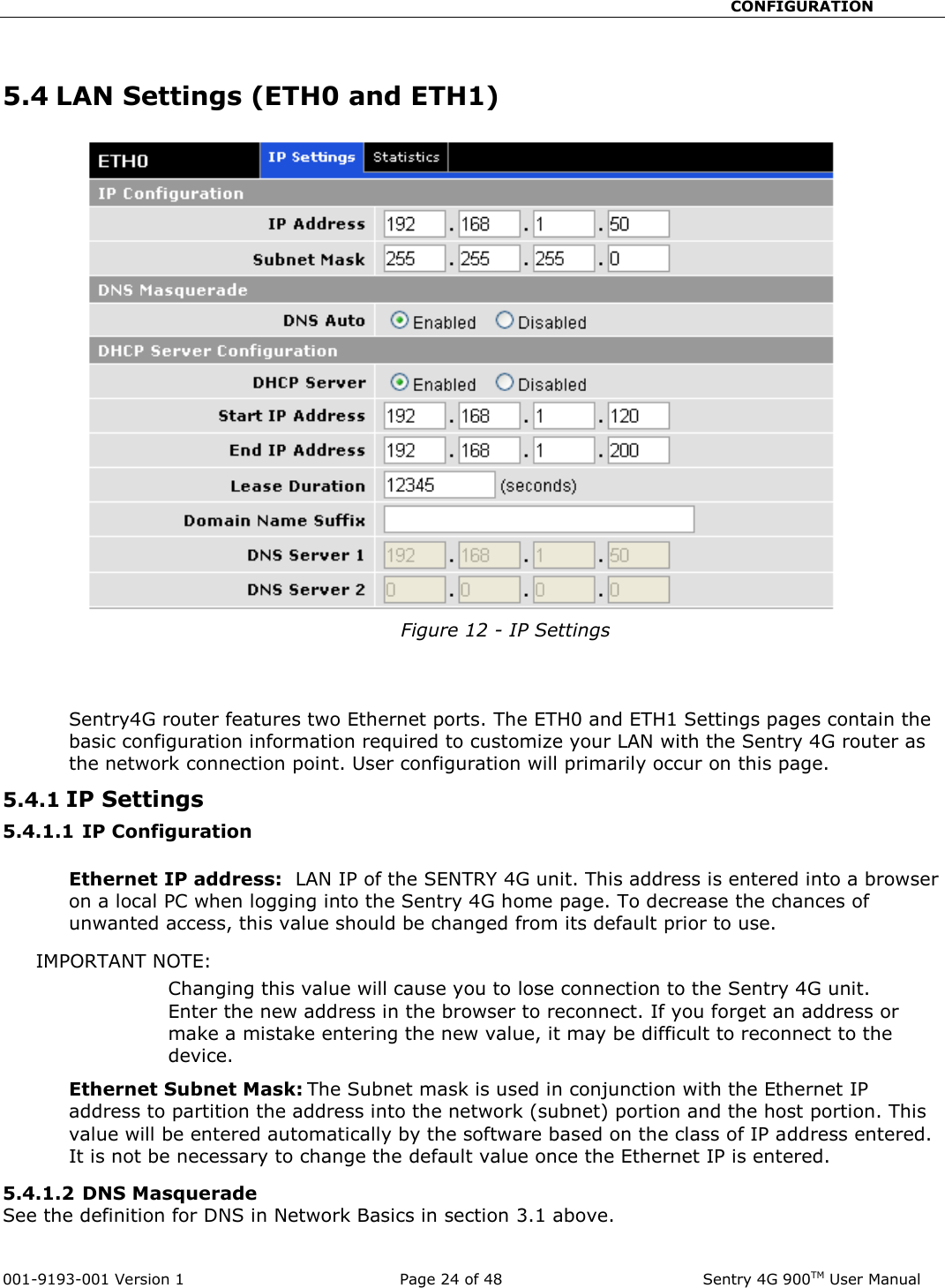                                                       CONFIGURATION  001-9193-001 Version 1              Page 24 of 48               Sentry 4G 900TM User Manual  5.4 LAN Settings (ETH0 and ETH1)  Figure 12 - IP Settings   Sentry4G router features two Ethernet ports. The ETH0 and ETH1 Settings pages contain the basic configuration information required to customize your LAN with the Sentry 4G router as the network connection point. User configuration will primarily occur on this page.  5.4.1 IP Settings  5.4.1.1 IP Configuration  Ethernet IP address:  LAN IP of the SENTRY 4G unit. This address is entered into a browser on a local PC when logging into the Sentry 4G home page. To decrease the chances of unwanted access, this value should be changed from its default prior to use.   IMPORTANT NOTE:   Changing this value will cause you to lose connection to the Sentry 4G unit. Enter the new address in the browser to reconnect. If you forget an address or make a mistake entering the new value, it may be difficult to reconnect to the device.   Ethernet Subnet Mask: The Subnet mask is used in conjunction with the Ethernet IP address to partition the address into the network (subnet) portion and the host portion. This value will be entered automatically by the software based on the class of IP address entered.  It is not be necessary to change the default value once the Ethernet IP is entered.   5.4.1.2 DNS Masquerade  See the definition for DNS in Network Basics in section 3.1 above. 