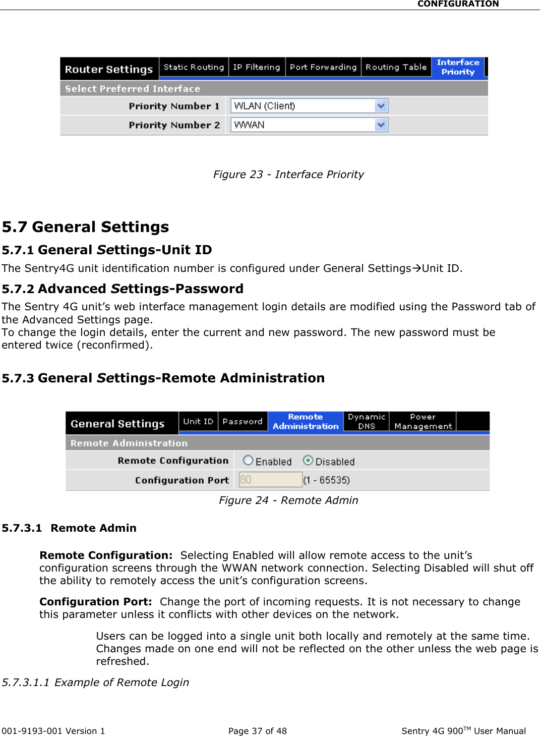                                                       CONFIGURATION  001-9193-001 Version 1              Page 37 of 48               Sentry 4G 900TM User Manual    Figure 23 - Interface Priority   5.7 General Settings  5.7.1 General Settings-Unit ID The Sentry4G unit identification number is configured under General SettingsUnit ID. 5.7.2 Advanced Settings-Password The Sentry 4G unit’s web interface management login details are modified using the Password tab of the Advanced Settings page. To change the login details, enter the current and new password. The new password must be entered twice (reconfirmed).  5.7.3 General Settings-Remote Administration  Figure 24 - Remote Admin  5.7.3.1  Remote Admin  Remote Configuration:  Selecting Enabled will allow remote access to the unit’s configuration screens through the WWAN network connection. Selecting Disabled will shut off the ability to remotely access the unit’s configuration screens. Configuration Port:  Change the port of incoming requests. It is not necessary to change this parameter unless it conflicts with other devices on the network.   Users can be logged into a single unit both locally and remotely at the same time.  Changes made on one end will not be reflected on the other unless the web page is refreshed.   5.7.3.1.1 Example of Remote Login  