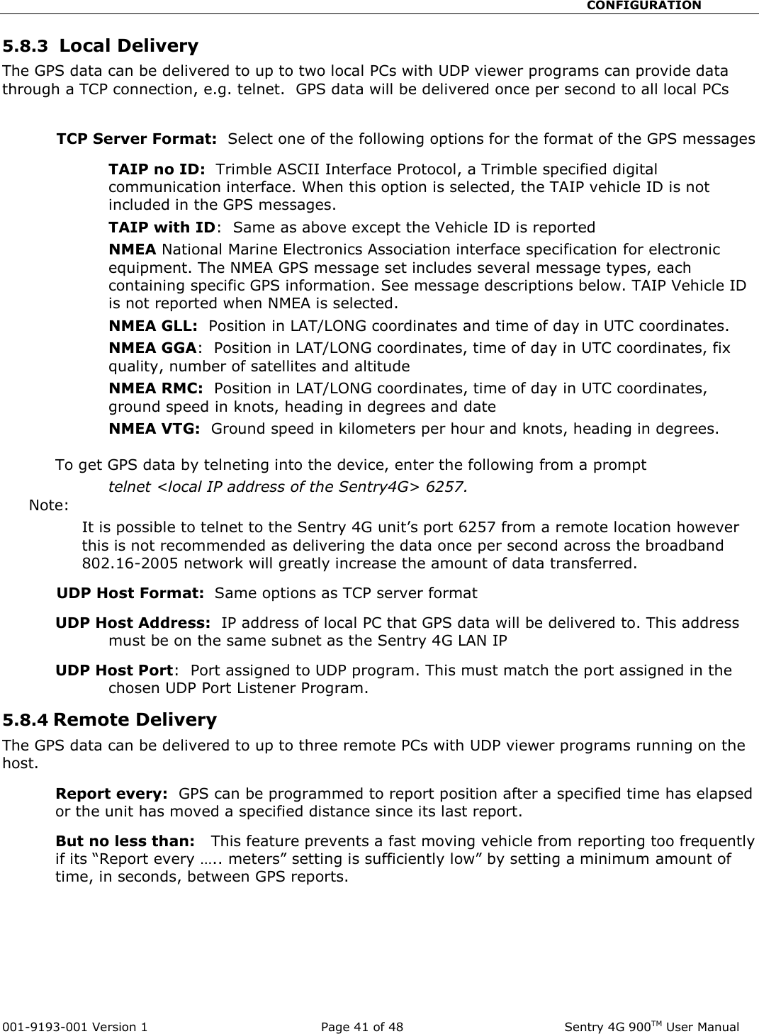                                                       CONFIGURATION  001-9193-001 Version 1              Page 41 of 48               Sentry 4G 900TM User Manual 5.8.3  Local Delivery The GPS data can be delivered to up to two local PCs with UDP viewer programs can provide data through a TCP connection, e.g. telnet.  GPS data will be delivered once per second to all local PCs  TCP Server Format:  Select one of the following options for the format of the GPS messages TAIP no ID:  Trimble ASCII Interface Protocol, a Trimble specified digital communication interface. When this option is selected, the TAIP vehicle ID is not included in the GPS messages.   TAIP with ID:  Same as above except the Vehicle ID is reported NMEA National Marine Electronics Association interface specification for electronic equipment. The NMEA GPS message set includes several message types, each containing specific GPS information. See message descriptions below. TAIP Vehicle ID is not reported when NMEA is selected.   NMEA GLL:  Position in LAT/LONG coordinates and time of day in UTC coordinates.   NMEA GGA:  Position in LAT/LONG coordinates, time of day in UTC coordinates, fix quality, number of satellites and altitude NMEA RMC:  Position in LAT/LONG coordinates, time of day in UTC coordinates, ground speed in knots, heading in degrees and date NMEA VTG:  Ground speed in kilometers per hour and knots, heading in degrees.    To get GPS data by telneting into the device, enter the following from a prompt  telnet &lt;local IP address of the Sentry4G&gt; 6257.   Note:   It is possible to telnet to the Sentry 4G unit’s port 6257 from a remote location however this is not recommended as delivering the data once per second across the broadband 802.16-2005 network will greatly increase the amount of data transferred.  UDP Host Format:  Same options as TCP server format  UDP Host Address:  IP address of local PC that GPS data will be delivered to. This address must be on the same subnet as the Sentry 4G LAN IP  UDP Host Port:  Port assigned to UDP program. This must match the port assigned in the chosen UDP Port Listener Program.    5.8.4 Remote Delivery    The GPS data can be delivered to up to three remote PCs with UDP viewer programs running on the host. Report every:  GPS can be programmed to report position after a specified time has elapsed or the unit has moved a specified distance since its last report.   But no less than:   This feature prevents a fast moving vehicle from reporting too frequently if its “Report every ….. meters” setting is sufficiently low” by setting a minimum amount of time, in seconds, between GPS reports.    