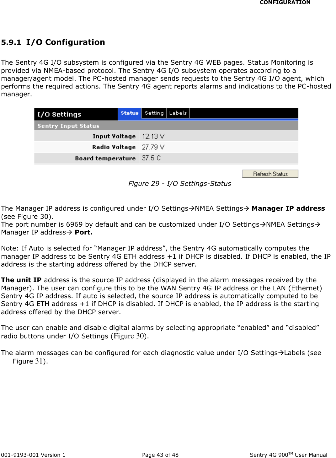                                                       CONFIGURATION  001-9193-001 Version 1              Page 43 of 48               Sentry 4G 900TM User Manual   5.9.1  I/O Configuration  The Sentry 4G I/O subsystem is configured via the Sentry 4G WEB pages. Status Monitoring is provided via NMEA-based protocol. The Sentry 4G I/O subsystem operates according to a manager/agent model. The PC-hosted manager sends requests to the Sentry 4G I/O agent, which performs the required actions. The Sentry 4G agent reports alarms and indications to the PC-hosted manager.  Figure 29 - I/O Settings-Status   The Manager IP address is configured under I/O SettingsNMEA Settings Manager IP address (see Figure 30).  The port number is 6969 by default and can be customized under I/O SettingsNMEA Settings Manager IP address Port.  Note: If Auto is selected for “Manager IP address”, the Sentry 4G automatically computes the manager IP address to be Sentry 4G ETH address +1 if DHCP is disabled. If DHCP is enabled, the IP address is the starting address offered by the DHCP server.   The unit IP address is the source IP address (displayed in the alarm messages received by the Manager). The user can configure this to be the WAN Sentry 4G IP address or the LAN (Ethernet) Sentry 4G IP address. If auto is selected, the source IP address is automatically computed to be Sentry 4G ETH address +1 if DHCP is disabled. If DHCP is enabled, the IP address is the starting address offered by the DHCP server.  The user can enable and disable digital alarms by selecting appropriate “enabled” and “disabled” radio buttons under I/O Settings (Figure 30).  The alarm messages can be configured for each diagnostic value under I/O SettingsLabels (see   Figure 31). 