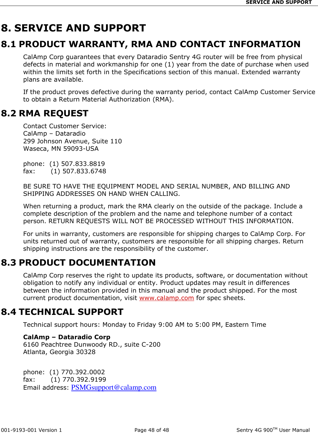                                SERVICE AND SUPPORT  001-9193-001 Version 1              Page 48 of 48               Sentry 4G 900TM User Manual 8. SERVICE AND SUPPORT 8.1 PRODUCT WARRANTY, RMA AND CONTACT INFORMATION CalAmp Corp guarantees that every Dataradio Sentry 4G router will be free from physical defects in material and workmanship for one (1) year from the date of purchase when used within the limits set forth in the Specifications section of this manual. Extended warranty plans are available.  If the product proves defective during the warranty period, contact CalAmp Customer Service to obtain a Return Material Authorization (RMA).  8.2 RMA REQUEST Contact Customer Service: CalAmp – Dataradio  299 Johnson Avenue, Suite 110 Waseca, MN 59093-USA  phone:  (1) 507.833.8819                                                                                           fax:       (1) 507.833.6748                                                                                                     BE SURE TO HAVE THE EQUIPMENT MODEL AND SERIAL NUMBER, AND BILLING AND SHIPPING ADDRESSES ON HAND WHEN CALLING.  When returning a product, mark the RMA clearly on the outside of the package. Include a complete description of the problem and the name and telephone number of a contact person. RETURN REQUESTS WILL NOT BE PROCESSED WITHOUT THIS INFORMATION. For units in warranty, customers are responsible for shipping charges to CalAmp Corp. For units returned out of warranty, customers are responsible for all shipping charges. Return shipping instructions are the responsibility of the customer. 8.3 PRODUCT DOCUMENTATION CalAmp Corp reserves the right to update its products, software, or documentation without obligation to notify any individual or entity. Product updates may result in differences between the information provided in this manual and the product shipped. For the most current product documentation, visit www.calamp.com for spec sheets. 8.4 TECHNICAL SUPPORT Technical support hours: Monday to Friday 9:00 AM to 5:00 PM, Eastern Time CalAmp – Dataradio Corp                                                                                             6160 Peachtree Dunwoody RD., suite C-200                                                                           Atlanta, Georgia 30328                                                                                                                                      phone:  (1) 770.392.0002                                                                                            fax:       (1) 770.392.9199                                                                                                   Email address: PSMGsupport@calamp.com       