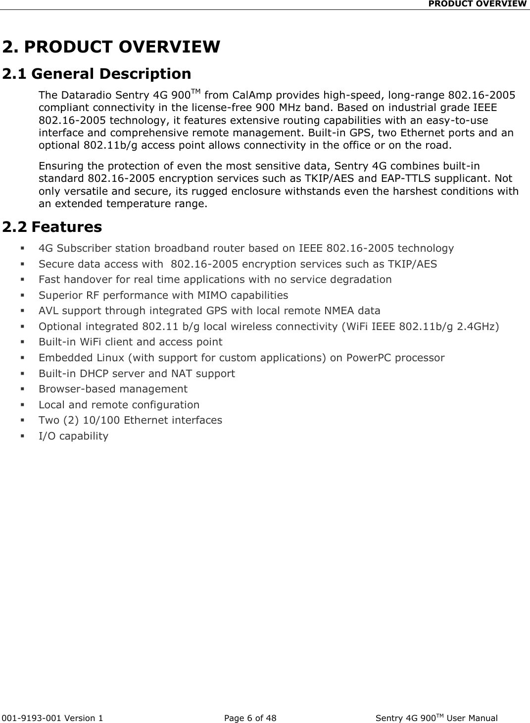                                                PRODUCT OVERVIEW  001-9193-001 Version 1              Page 6 of 48              Sentry 4G 900TM User Manual 2. PRODUCT OVERVIEW 2.1 General Description The Dataradio Sentry 4G 900TM from CalAmp provides high-speed, long-range 802.16-2005 compliant connectivity in the license-free 900 MHz band. Based on industrial grade IEEE 802.16-2005 technology, it features extensive routing capabilities with an easy-to-use interface and comprehensive remote management. Built-in GPS, two Ethernet ports and an optional 802.11b/g access point allows connectivity in the office or on the road. Ensuring the protection of even the most sensitive data, Sentry 4G combines built-in standard 802.16-2005 encryption services such as TKIP/AES and EAP-TTLS supplicant. Not only versatile and secure, its rugged enclosure withstands even the harshest conditions with an extended temperature range.  2.2 Features  4G Subscriber station broadband router based on IEEE 802.16-2005 technology  Secure data access with  802.16-2005 encryption services such as TKIP/AES  Fast handover for real time applications with no service degradation  Superior RF performance with MIMO capabilities  AVL support through integrated GPS with local remote NMEA data  Optional integrated 802.11 b/g local wireless connectivity (WiFi IEEE 802.11b/g 2.4GHz)   Built-in WiFi client and access point  Embedded Linux (with support for custom applications) on PowerPC processor  Built-in DHCP server and NAT support   Browser-based management   Local and remote configuration  Two (2) 10/100 Ethernet interfaces  I/O capability  