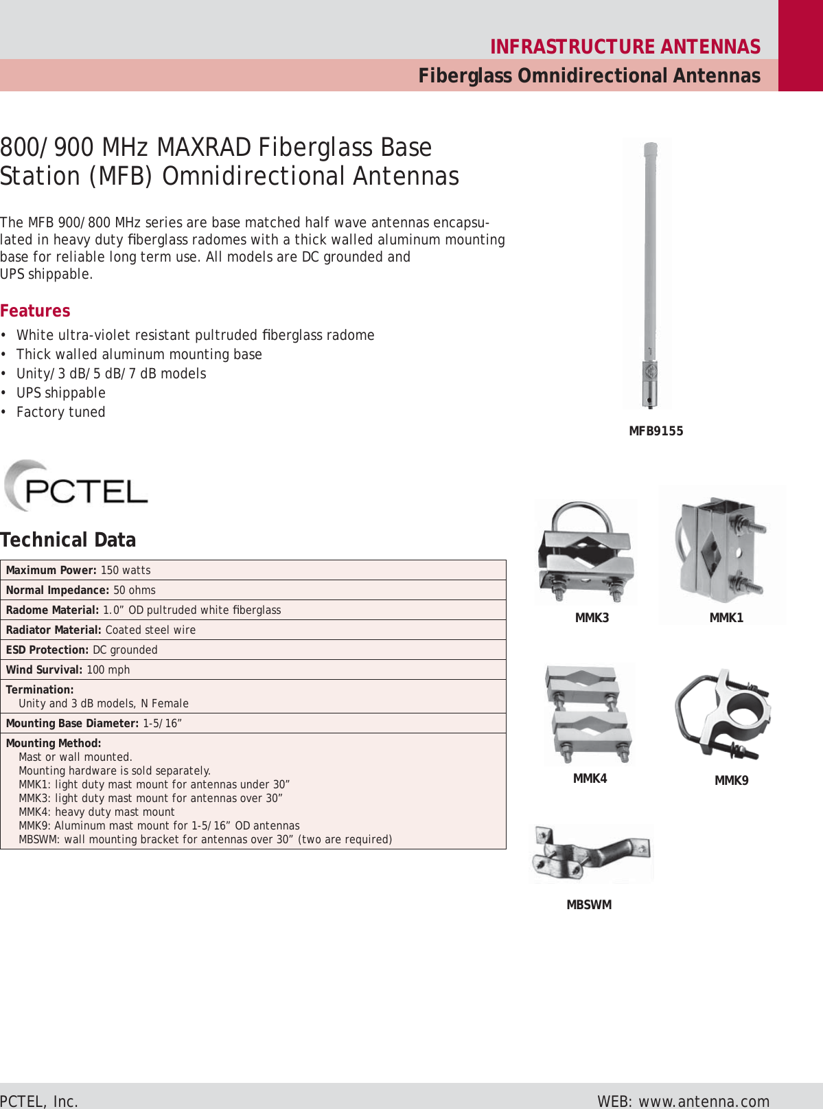 INFRASTRUCTURE ANTENNASFiberglass Omnidirectional AntennasPCTEL, Inc.      WEB: www.antenna.comThe MFB 900/800 MHz series are base matched half wave antennas encapsu-lated in heavy duty ﬁ berglass radomes with a thick walled aluminum mounting base for reliable long term use. All models are DC grounded and UPS ship pa ble.Features•  White ultra-violet resistant pultruded ﬁ berglass radome•  Thick walled aluminum mounting base•  Unity/3 dB/5 dB/7 dB models• UPS shippable• Factory tuned800/900 MHz MAXRAD Fiberglass Base Station (MFB) Omnidirectional AntennasMMK4MBSWMMMK9MMK3 MMK1MFB9155Technical Data Maximum Power: 150 wattsNormal Impedance: 50 ohmsRadome Material: 1.0” OD pultruded white ﬁ berglassRadiator Material: Coated steel wireESD Protection: DC groundedWind Survival: 100 mphTermination:Unity and 3 dB models, N FemaleMounting Base Diameter: 1-5/16”Mounting Method:Mast or wall mounted.Mounting hardware is sold separately.MMK1: light duty mast mount for antennas under 30”MMK3: light duty mast mount for antennas over 30”MMK4: heavy duty mast mountMMK9: Aluminum mast mount for 1-5/16” OD antennasMBSWM: wall mounting bracket for antennas over 30” (two are required)