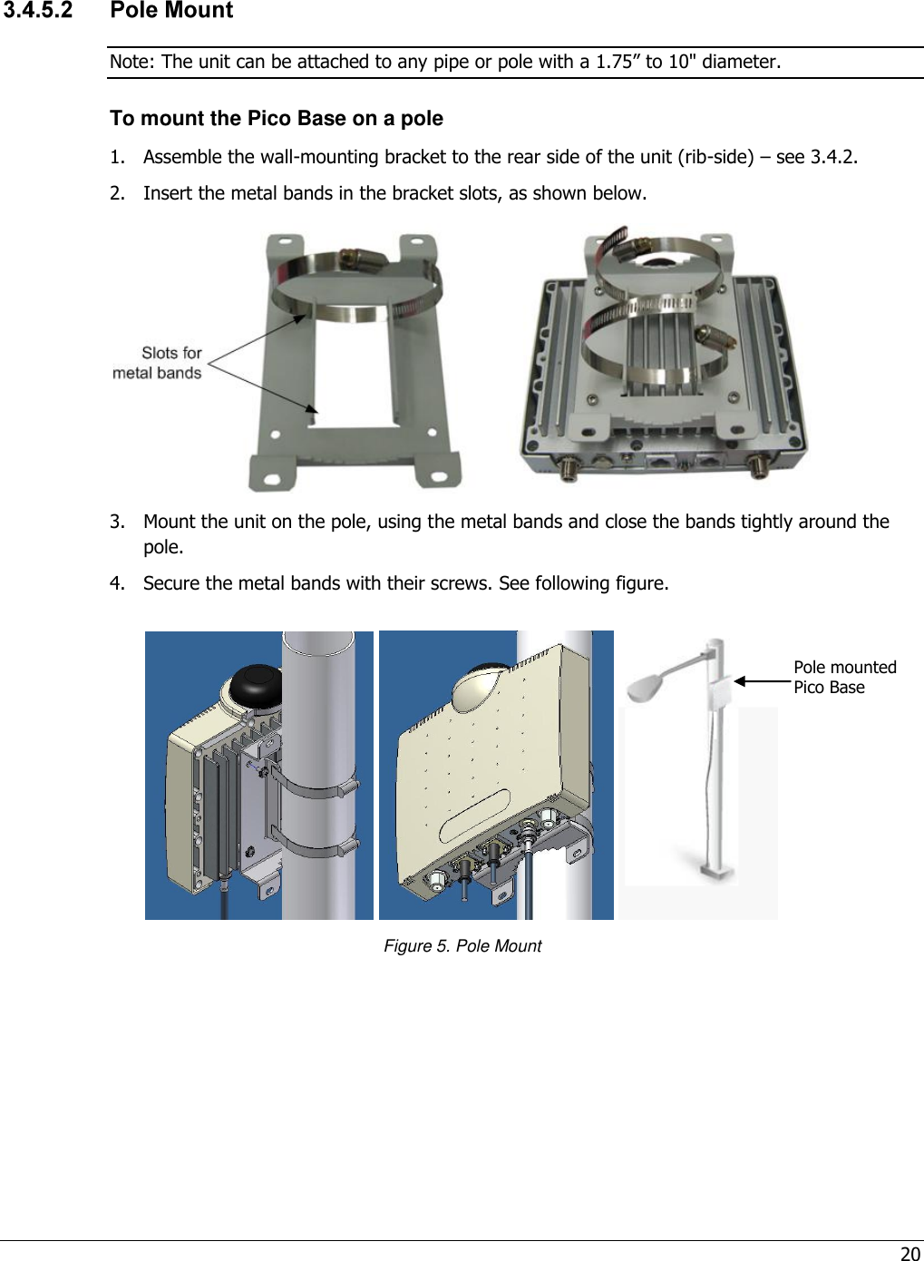 20   Note: The unit can be attached to any pipe or pole with a 1.75” to 10&quot; diameter. To mount the Pico Base on a pole 1.  Assemble the wall-mounting bracket to the rear side of the unit (rib-side) – see 3.4.2. 2.  Insert the metal bands in the bracket slots, as shown below.  3.  Mount the unit on the pole, using the metal bands and close the bands tightly around the pole. 4.  Secure the metal bands with their screws. See following figure.      Figure 5. Pole Mount  Pole mounted Pico Base 