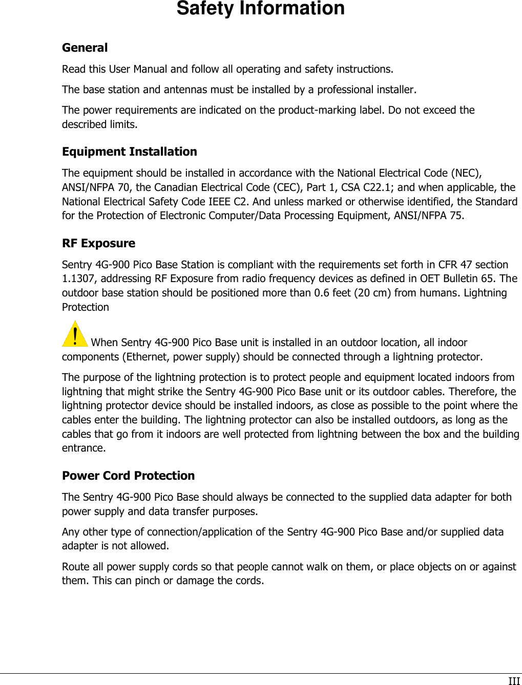 III   Safety Information General Read this User Manual and follow all operating and safety instructions. The base station and antennas must be installed by a professional installer. The power requirements are indicated on the product-marking label. Do not exceed the described limits.  Equipment Installation The equipment should be installed in accordance with the National Electrical Code (NEC), ANSI/NFPA 70, the Canadian Electrical Code (CEC), Part 1, CSA C22.1; and when applicable, the National Electrical Safety Code IEEE C2. And unless marked or otherwise identified, the Standard for the Protection of Electronic Computer/Data Processing Equipment, ANSI/NFPA 75. RF Exposure  Sentry 4G-900 Pico Base Station is compliant with the requirements set forth in CFR 47 section 1.1307, addressing RF Exposure from radio frequency devices as defined in OET Bulletin 65. The outdoor base station should be positioned more than 0.6 feet (20 cm) from humans. Lightning Protection  When Sentry 4G-900 Pico Base unit is installed in an outdoor location, all indoor components (Ethernet, power supply) should be connected through a lightning protector. The purpose of the lightning protection is to protect people and equipment located indoors from lightning that might strike the Sentry 4G-900 Pico Base unit or its outdoor cables. Therefore, the lightning protector device should be installed indoors, as close as possible to the point where the cables enter the building. The lightning protector can also be installed outdoors, as long as the cables that go from it indoors are well protected from lightning between the box and the building entrance. Power Cord Protection The Sentry 4G-900 Pico Base should always be connected to the supplied data adapter for both power supply and data transfer purposes. Any other type of connection/application of the Sentry 4G-900 Pico Base and/or supplied data adapter is not allowed. Route all power supply cords so that people cannot walk on them, or place objects on or against them. This can pinch or damage the cords. 