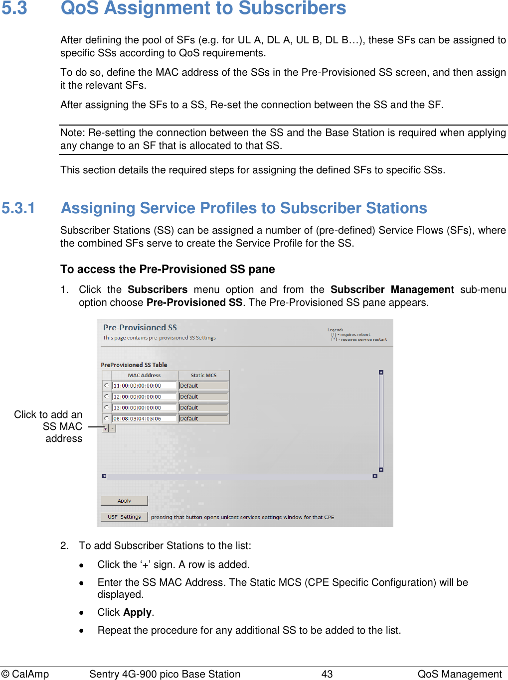 © CalAmp              Sentry 4G-900 pico Base Station                            43  QoS Management 5.3  QoS Assignment to Subscribers After defining the pool of SFs (e.g. for UL A, DL A, UL B, DL B…), these SFs can be assigned to specific SSs according to QoS requirements. To do so, define the MAC address of the SSs in the Pre-Provisioned SS screen, and then assign it the relevant SFs. After assigning the SFs to a SS, Re-set the connection between the SS and the SF. Note: Re-setting the connection between the SS and the Base Station is required when applying any change to an SF that is allocated to that SS. This section details the required steps for assigning the defined SFs to specific SSs. 5.3.1  Assigning Service Profiles to Subscriber Stations Subscriber Stations (SS) can be assigned a number of (pre-defined) Service Flows (SFs), where the combined SFs serve to create the Service Profile for the SS. To access the Pre-Provisioned SS pane 1.  Click  the  Subscribers  menu  option  and  from  the  Subscriber  Management  sub-menu option choose Pre-Provisioned SS. The Pre-Provisioned SS pane appears.  2.  To add Subscriber Stations to the list:   Click the „+‟ sign. A row is added.   Enter the SS MAC Address. The Static MCS (CPE Specific Configuration) will be displayed.   Click Apply.   Repeat the procedure for any additional SS to be added to the list.  Click to add an SS MAC address 