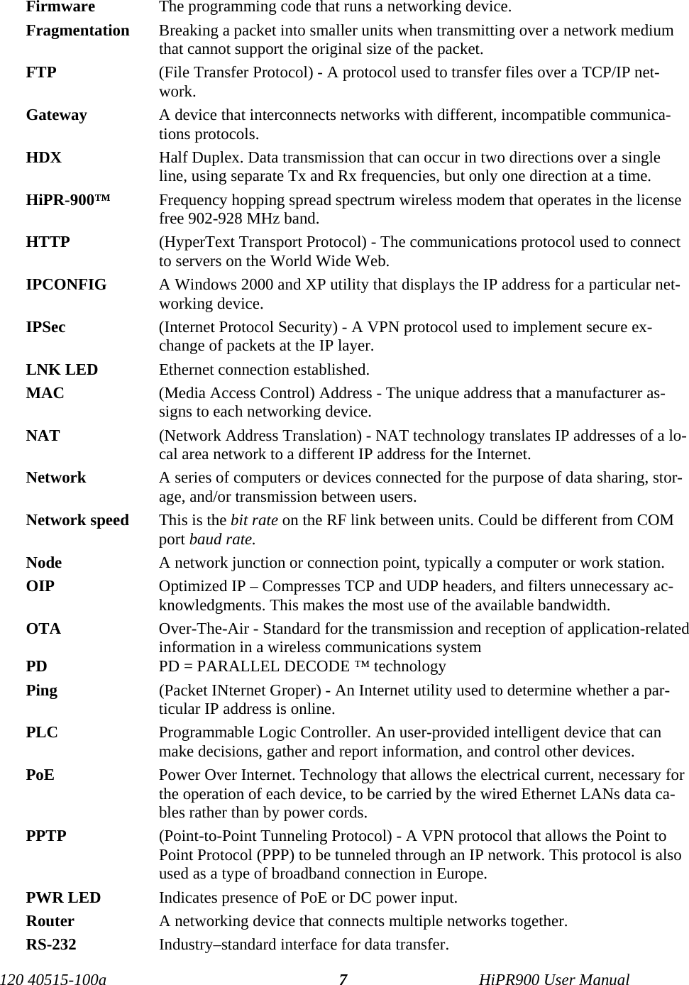  Firmware   The programming code that runs a networking device. Fragmentation  Breaking a packet into smaller units when transmitting over a network medium that cannot support the original size of the packet. FTP   (File Transfer Protocol) - A protocol used to transfer files over a TCP/IP net-work. Gateway   A device that interconnects networks with different, incompatible communica-tions protocols. HDX  Half Duplex. Data transmission that can occur in two directions over a single line, using separate Tx and Rx frequencies, but only one direction at a time. HiPR-900™  Frequency hopping spread spectrum wireless modem that operates in the license free 902-928 MHz band. HTTP   (HyperText Transport Protocol) - The communications protocol used to connect to servers on the World Wide Web. IPCONFIG   A Windows 2000 and XP utility that displays the IP address for a particular net-working device. IPSec   (Internet Protocol Security) - A VPN protocol used to implement secure ex-change of packets at the IP layer. LNK LED  Ethernet connection established. MAC   (Media Access Control) Address - The unique address that a manufacturer as-signs to each networking device. NAT   (Network Address Translation) - NAT technology translates IP addresses of a lo-cal area network to a different IP address for the Internet. Network   A series of computers or devices connected for the purpose of data sharing, stor-age, and/or transmission between users. Network speed  This is the bit rate on the RF link between units. Could be different from COM port baud rate. Node   A network junction or connection point, typically a computer or work station. OIP  Optimized IP – Compresses TCP and UDP headers, and filters unnecessary ac-knowledgments. This makes the most use of the available bandwidth. OTA  Over-The-Air - Standard for the transmission and reception of application-related information in a wireless communications system PD  PD = PARALLEL DECODE ™ technology Ping   (Packet INternet Groper) - An Internet utility used to determine whether a par-ticular IP address is online. PLC  Programmable Logic Controller. An user-provided intelligent device that can make decisions, gather and report information, and control other devices. PoE  Power Over Internet. Technology that allows the electrical current, necessary for the operation of each device, to be carried by the wired Ethernet LANs data ca-bles rather than by power cords. PPTP   (Point-to-Point Tunneling Protocol) - A VPN protocol that allows the Point to Point Protocol (PPP) to be tunneled through an IP network. This protocol is also used as a type of broadband connection in Europe. PWR LED  Indicates presence of PoE or DC power input. Router   A networking device that connects multiple networks together. RS-232  Industry–standard interface for data transfer.  120 40515-100a   HiPR900 User Manual 7