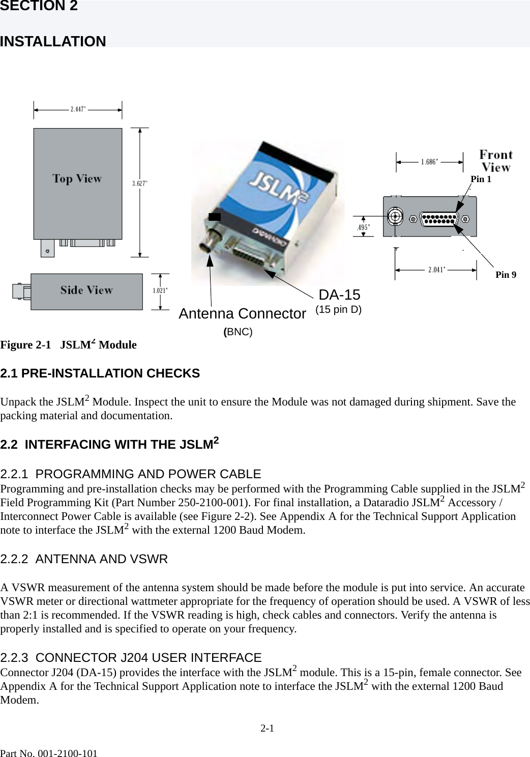 SECTION 2INSTALLATION2-1Part No. 001-2100-101Figure 2-1   JSLM2 Module 2.1 PRE-INSTALLATION CHECKSUnpack the JSLM2 Module. Inspect the unit to ensure the Module was not damaged during shipment. Save the packing material and documentation.2.2  INTERFACING WITH THE JSLM22.2.1  PROGRAMMING AND POWER CABLE   Programming and pre-installation checks may be performed with the Programming Cable supplied in the JSLM2 Field Programming Kit (Part Number 250-2100-001). For final installation, a Dataradio JSLM2 Accessory / Interconnect Power Cable is available (see Figure 2-2). See Appendix A for the Technical Support Application note to interface the JSLM2 with the external 1200 Baud Modem.2.2.2  ANTENNA AND VSWRA VSWR measurement of the antenna system should be made before the module is put into service. An accurate VSWR meter or directional wattmeter appropriate for the frequency of operation should be used. A VSWR of less than 2:1 is recommended. If the VSWR reading is high, check cables and connectors. Verify the antenna is properly installed and is specified to operate on your frequency.2.2.3  CONNECTOR J204 USER INTERFACEConnector J204 (DA-15) provides the interface with the JSLM2 module. This is a 15-pin, female connector. See Appendix A for the Technical Support Application note to interface the JSLM2 with the external 1200 Baud Modem.  Antenna Connector   DA-15   (15 pin D)      (BNC)Pin 9Pin 1