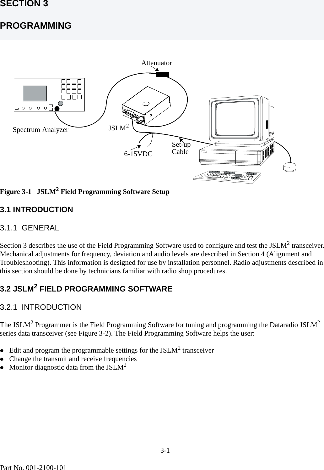 3-1                                           Part No. 001-2100-101SECTION 3PROGRAMMINGFigure 3-1   JSLM2 Field Programming Software Setup3.1 INTRODUCTION3.1.1  GENERALSection 3 describes the use of the Field Programming Software used to configure and test the JSLM2 transceiver. Mechanical adjustments for frequency, deviation and audio levels are described in Section 4 (Alignment and Troubleshooting). This information is designed for use by installation personnel. Radio adjustments described in this section should be done by technicians familiar with radio shop procedures.3.2 JSLM2 FIELD PROGRAMMING SOFTWARE3.2.1  INTRODUCTIONThe JSLM2 Programmer is the Field Programming Software for tuning and programming the Dataradio JSLM2 series data transceiver (see Figure 3-2). The Field Programming Software helps the user:zEdit and program the programmable settings for the JSLM2 transceiverzChange the transmit and receive frequencieszMonitor diagnostic data from the JSLM2AttenuatorSet-upCable JSLM26-15VDCSpectrum Analyzer