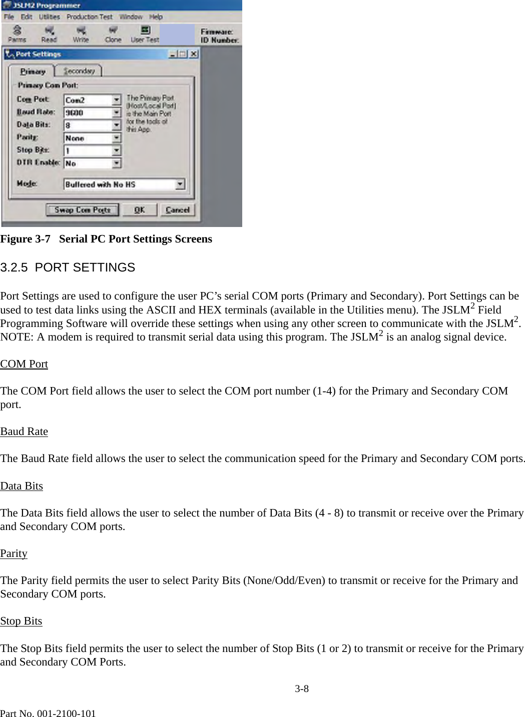                              3-8Part No. 001-2100-101Figure 3-7   Serial PC Port Settings Screens3.2.5  PORT SETTINGSPort Settings are used to configure the user PC’s serial COM ports (Primary and Secondary). Port Settings can be used to test data links using the ASCII and HEX terminals (available in the Utilities menu). The JSLM2 Field Programming Software will override these settings when using any other screen to communicate with the JSLM2. NOTE: A modem is required to transmit serial data using this program. The JSLM2 is an analog signal device. COM PortThe COM Port field allows the user to select the COM port number (1-4) for the Primary and Secondary COM port.Baud RateThe Baud Rate field allows the user to select the communication speed for the Primary and Secondary COM ports.Data BitsThe Data Bits field allows the user to select the number of Data Bits (4 - 8) to transmit or receive over the Primary and Secondary COM ports.ParityThe Parity field permits the user to select Parity Bits (None/Odd/Even) to transmit or receive for the Primary and Secondary COM ports.Stop BitsThe Stop Bits field permits the user to select the number of Stop Bits (1 or 2) to transmit or receive for the Primary and Secondary COM Ports.