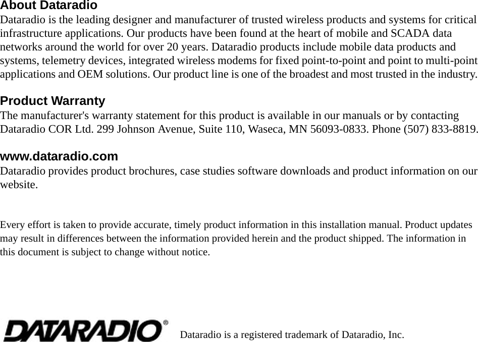 About DataradioDataradio is the leading designer and manufacturer of trusted wireless products and systems for critical infrastructure applications. Our products have been found at the heart of mobile and SCADA data networks around the world for over 20 years. Dataradio products include mobile data products and systems, telemetry devices, integrated wireless modems for fixed point-to-point and point to multi-point applications and OEM solutions. Our product line is one of the broadest and most trusted in the industry. Product WarrantyThe manufacturer&apos;s warranty statement for this product is available in our manuals or by contacting Dataradio COR Ltd. 299 Johnson Avenue, Suite 110, Waseca, MN 56093-0833. Phone (507) 833-8819.www.dataradio.comDataradio provides product brochures, case studies software downloads and product information on our website. Every effort is taken to provide accurate, timely product information in this installation manual. Product updates may result in differences between the information provided herein and the product shipped. The information in this document is subject to change without notice.Dataradio is a registered trademark of Dataradio, Inc.