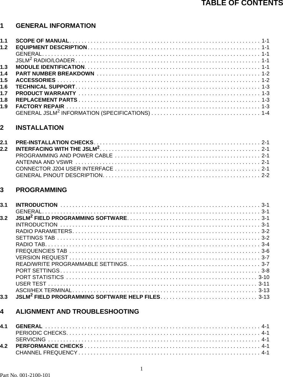 TABLE OF CONTENTS1Part No. 001-2100-1011 GENERAL INFORMATION1.1 SCOPE OF MANUAL. . . . . . . . . . . . . . . . . . . . . . . . . . . . . . . . . . . . . . . . . . . . . . . . . . . . . . . . . . . . . . . 1-11.2 EQUIPMENT DESCRIPTION. . . . . . . . . . . . . . . . . . . . . . . . . . . . . . . . . . . . . . . . . . . . . . . . . . . . . . . . . 1-1GENERAL. . . . . . . . . . . . . . . . . . . . . . . . . . . . . . . . . . . . . . . . . . . . . . . . . . . . . . . . . . . . . . . . . . . . . . . . 1-1JSLM2 RADIO/LOADER . . . . . . . . . . . . . . . . . . . . . . . . . . . . . . . . . . . . . . . . . . . . . . . . . . . . . . . . . . . . . 1-11.3 MODULE IDENTIFICATION. . . . . . . . . . . . . . . . . . . . . . . . . . . . . . . . . . . . . . . . . . . . . . . . . . . . . . . . . . 1-11.4 PART NUMBER BREAKDOWN  . . . . . . . . . . . . . . . . . . . . . . . . . . . . . . . . . . . . . . . . . . . . . . . . . . . . . . 1-21.5 ACCESSORIES . . . . . . . . . . . . . . . . . . . . . . . . . . . . . . . . . . . . . . . . . . . . . . . . . . . . . . . . . . . . . . . . . . . 1-21.6 TECHNICAL SUPPORT. . . . . . . . . . . . . . . . . . . . . . . . . . . . . . . . . . . . . . . . . . . . . . . . . . . . . . . . . . . . . 1-31.7 PRODUCT WARRANTY  . . . . . . . . . . . . . . . . . . . . . . . . . . . . . . . . . . . . . . . . . . . . . . . . . . . . . . . . . . . . 1-31.8 REPLACEMENT PARTS . . . . . . . . . . . . . . . . . . . . . . . . . . . . . . . . . . . . . . . . . . . . . . . . . . . . . . . . . . . . 1-31.9 FACTORY REPAIR . . . . . . . . . . . . . . . . . . . . . . . . . . . . . . . . . . . . . . . . . . . . . . . . . . . . . . . . . . . . . . . . 1-3GENERAL JSLM2 INFORMATION (SPECIFICATIONS) . . . . . . . . . . . . . . . . . . . . . . . . . . . . . . . . . . . . 1-42INSTALLATION2.1 PRE-INSTALLATION CHECKS. . . . . . . . . . . . . . . . . . . . . . . . . . . . . . . . . . . . . . . . . . . . . . . . . . . . . . . 2-12.2 INTERFACING WITH THE JSLM2. . . . . . . . . . . . . . . . . . . . . . . . . . . . . . . . . . . . . . . . . . . . . . . . . . . . . 2-1PROGRAMMING AND POWER CABLE  . . . . . . . . . . . . . . . . . . . . . . . . . . . . . . . . . . . . . . . . . . . . . . . . 2-1ANTENNA AND VSWR  . . . . . . . . . . . . . . . . . . . . . . . . . . . . . . . . . . . . . . . . . . . . . . . . . . . . . . . . . . . . . 2-1CONNECTOR J204 USER INTERFACE . . . . . . . . . . . . . . . . . . . . . . . . . . . . . . . . . . . . . . . . . . . . . . . . 2-1GENERAL PINOUT DESCRIPTION. . . . . . . . . . . . . . . . . . . . . . . . . . . . . . . . . . . . . . . . . . . . . . . . . . . . 2-23 PROGRAMMING3.1 INTRODUCTION  . . . . . . . . . . . . . . . . . . . . . . . . . . . . . . . . . . . . . . . . . . . . . . . . . . . . . . . . . . . . . . . . . . 3-1GENERAL. . . . . . . . . . . . . . . . . . . . . . . . . . . . . . . . . . . . . . . . . . . . . . . . . . . . . . . . . . . . . . . . . . . . . . . . 3-13.2 JSLM2 FIELD PROGRAMMING SOFTWARE. . . . . . . . . . . . . . . . . . . . . . . . . . . . . . . . . . . . . . . . . . . . 3-1INTRODUCTION  . . . . . . . . . . . . . . . . . . . . . . . . . . . . . . . . . . . . . . . . . . . . . . . . . . . . . . . . . . . . . . . . . . 3-1RADIO PARAMETERS. . . . . . . . . . . . . . . . . . . . . . . . . . . . . . . . . . . . . . . . . . . . . . . . . . . . . . . . . . . . . . 3-2SETTINGS TAB  . . . . . . . . . . . . . . . . . . . . . . . . . . . . . . . . . . . . . . . . . . . . . . . . . . . . . . . . . . . . . . . . . . . 3-2RADIO TAB. . . . . . . . . . . . . . . . . . . . . . . . . . . . . . . . . . . . . . . . . . . . . . . . . . . . . . . . . . . . . . . . . . . . . . . 3-4FREQUENCIES TAB  . . . . . . . . . . . . . . . . . . . . . . . . . . . . . . . . . . . . . . . . . . . . . . . . . . . . . . . . . . . . . . . 3-6VERSION REQUEST . . . . . . . . . . . . . . . . . . . . . . . . . . . . . . . . . . . . . . . . . . . . . . . . . . . . . . . . . . . . . . . 3-7READ/WRITE PROGRAMMABLE SETTINGS. . . . . . . . . . . . . . . . . . . . . . . . . . . . . . . . . . . . . . . . . . . . 3-7PORT SETTINGS . . . . . . . . . . . . . . . . . . . . . . . . . . . . . . . . . . . . . . . . . . . . . . . . . . . . . . . . . . . . . . . . . . 3-8PORT STATISTICS  . . . . . . . . . . . . . . . . . . . . . . . . . . . . . . . . . . . . . . . . . . . . . . . . . . . . . . . . . . . . . . . 3-10USER TEST . . . . . . . . . . . . . . . . . . . . . . . . . . . . . . . . . . . . . . . . . . . . . . . . . . . . . . . . . . . . . . . . . . . . . 3-11ASCII/HEX TERMINAL. . . . . . . . . . . . . . . . . . . . . . . . . . . . . . . . . . . . . . . . . . . . . . . . . . . . . . . . . . . . . 3-133.3 JSLM2 FIELD PROGRAMMING SOFTWARE HELP FILES. . . . . . . . . . . . . . . . . . . . . . . . . . . . . . . . 3-134 ALIGNMENT AND TROUBLESHOOTING4.1 GENERAL  . . . . . . . . . . . . . . . . . . . . . . . . . . . . . . . . . . . . . . . . . . . . . . . . . . . . . . . . . . . . . . . . . . . . . . . 4-1PERIODIC CHECKS. . . . . . . . . . . . . . . . . . . . . . . . . . . . . . . . . . . . . . . . . . . . . . . . . . . . . . . . . . . . . . . . 4-1SERVICING  . . . . . . . . . . . . . . . . . . . . . . . . . . . . . . . . . . . . . . . . . . . . . . . . . . . . . . . . . . . . . . . . . . . . . . 4-14.2 PERFORMANCE CHECKS . . . . . . . . . . . . . . . . . . . . . . . . . . . . . . . . . . . . . . . . . . . . . . . . . . . . . . . . . . 4-1CHANNEL FREQUENCY . . . . . . . . . . . . . . . . . . . . . . . . . . . . . . . . . . . . . . . . . . . . . . . . . . . . . . . . . . . . 4-1