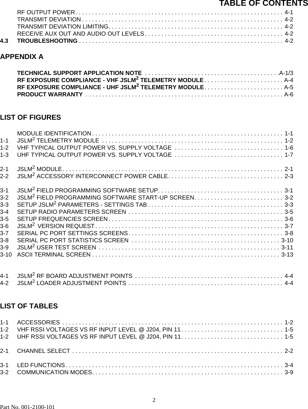 TABLE OF CONTENTS2Part No. 001-2100-101RF OUTPUT POWER. . . . . . . . . . . . . . . . . . . . . . . . . . . . . . . . . . . . . . . . . . . . . . . . . . . . . . . . . . . . . . . 4-1TRANSMIT DEVIATION . . . . . . . . . . . . . . . . . . . . . . . . . . . . . . . . . . . . . . . . . . . . . . . . . . . . . . . . . . . . . 4-2TRANSMIT DEVIATION LIMITING. . . . . . . . . . . . . . . . . . . . . . . . . . . . . . . . . . . . . . . . . . . . . . . . . . . . . 4-2RECEIVE AUX OUT AND AUDIO OUT LEVELS . . . . . . . . . . . . . . . . . . . . . . . . . . . . . . . . . . . . . . . . . . 4-24.3 TROUBLESHOOTING . . . . . . . . . . . . . . . . . . . . . . . . . . . . . . . . . . . . . . . . . . . . . . . . . . . . . . . . . . . . . . 4-2APPENDIX ATECHNICAL SUPPORT APPLICATION NOTE  . . . . . . . . . . . . . . . . . . . . . . . . . . . . . . . . . . . . . . . . .A-1/3RF EXPOSURE COMPLIANCE - VHF JSLM2 TELEMETRY MODULE. . . . . . . . . . . . . . . . . . . . . . . . A-4RF EXPOSURE COMPLIANCE - UHF JSLM2 TELEMETRY MODULE. . . . . . . . . . . . . . . . . . . . . . . . A-5PRODUCT WARRANTY  . . . . . . . . . . . . . . . . . . . . . . . . . . . . . . . . . . . . . . . . . . . . . . . . . . . . . . . . . . . . A-6LIST OF FIGURESMODULE IDENTIFICATION . . . . . . . . . . . . . . . . . . . . . . . . . . . . . . . . . . . . . . . . . . . . . . . . . . . . . . . . . . 1-11-1 JSLM2 TELEMETRY MODULE  . . . . . . . . . . . . . . . . . . . . . . . . . . . . . . . . . . . . . . . . . . . . . . . . . . . . . . . 1-21-2 VHF TYPICAL OUTPUT POWER VS. SUPPLY VOLTAGE  . . . . . . . . . . . . . . . . . . . . . . . . . . . . . . . . . 1-61-3 UHF TYPICAL OUTPUT POWER VS. SUPPLY VOLTAGE  . . . . . . . . . . . . . . . . . . . . . . . . . . . . . . . . . 1-72-1 JSLM2 MODULE. . . . . . . . . . . . . . . . . . . . . . . . . . . . . . . . . . . . . . . . . . . . . . . . . . . . . . . . . . . . . . . . . . . 2-12-2 JSLM2 ACCESSORY INTERCONNECT POWER CABLE. . . . . . . . . . . . . . . . . . . . . . . . . . . . . . . . . . .  2-33-1 JSLM2 FIELD PROGRAMMING SOFTWARE SETUP. . . . . . . . . . . . . . . . . . . . . . . . . . . . . . . . . . . . . . 3-13-2 JSLM2 FIELD PROGRAMMING SOFTWARE START-UP SCREEN. . . . . . . . . . . . . . . . . . . . . . . . . . . 3-23-3 SETUP JSLM2 PARAMETERS - SETTINGS TAB . . . . . . . . . . . . . . . . . . . . . . . . . . . . . . . . . . . . . . . . . 3-33-4 SETUP RADIO PARAMETERS SCREEN . . . . . . . . . . . . . . . . . . . . . . . . . . . . . . . . . . . . . . . . . . . . . . . 3-53-5 SETUP FREQUENCIES SCREEN . . . . . . . . . . . . . . . . . . . . . . . . . . . . . . . . . . . . . . . . . . . . . . . . . . . . . 3-63-6 JSLM2  VERSION REQUEST . . . . . . . . . . . . . . . . . . . . . . . . . . . . . . . . . . . . . . . . . . . . . . . . . . . . . . . . . 3-73-7 SERIAL PC PORT SETTINGS SCREENS. . . . . . . . . . . . . . . . . . . . . . . . . . . . . . . . . . . . . . . . . . . . . . . 3-83-8 SERIAL PC PORT STATISTICS SCREEN  . . . . . . . . . . . . . . . . . . . . . . . . . . . . . . . . . . . . . . . . . . . . . 3-103-9 JSLM2 USER TEST SCREEN  . . . . . . . . . . . . . . . . . . . . . . . . . . . . . . . . . . . . . . . . . . . . . . . . . . . . . . . 3-113-10 ASCII TERMINAL SCREEN . . . . . . . . . . . . . . . . . . . . . . . . . . . . . . . . . . . . . . . . . . . . . . . . . . . . . . . . . 3-134-1 JSLM2 RF BOARD ADJUSTMENT POINTS  . . . . . . . . . . . . . . . . . . . . . . . . . . . . . . . . . . . . . . . . . . . . . 4-44-2 JSLM2 LOADER ADJUSTMENT POINTS . . . . . . . . . . . . . . . . . . . . . . . . . . . . . . . . . . . . . . . . . . . . . . . 4-4LIST OF TABLES1-1 ACCESSORIES . . . . . . . . . . . . . . . . . . . . . . . . . . . . . . . . . . . . . . . . . . . . . . . . . . . . . . . . . . . . . . . . . . . 1-21-2 VHF RSSI VOLTAGES VS RF INPUT LEVEL @ J204, PIN 11. . . . . . . . . . . . . . . . . . . . . . . . . . . . . . . 1-51-2 UHF RSSI VOLTAGES VS RF INPUT LEVEL @ J204, PIN 11. . . . . . . . . . . . . . . . . . . . . . . . . . . . . . . 1-52-1 CHANNEL SELECT . . . . . . . . . . . . . . . . . . . . . . . . . . . . . . . . . . . . . . . . . . . . . . . . . . . . . . . . . . . . . . . . 2-23-1 LED FUNCTIONS . . . . . . . . . . . . . . . . . . . . . . . . . . . . . . . . . . . . . . . . . . . . . . . . . . . . . . . . . . . . . . . . . . 3-43-2 COMMUNICATION MODES. . . . . . . . . . . . . . . . . . . . . . . . . . . . . . . . . . . . . . . . . . . . . . . . . . . . . . . . . . 3-9
