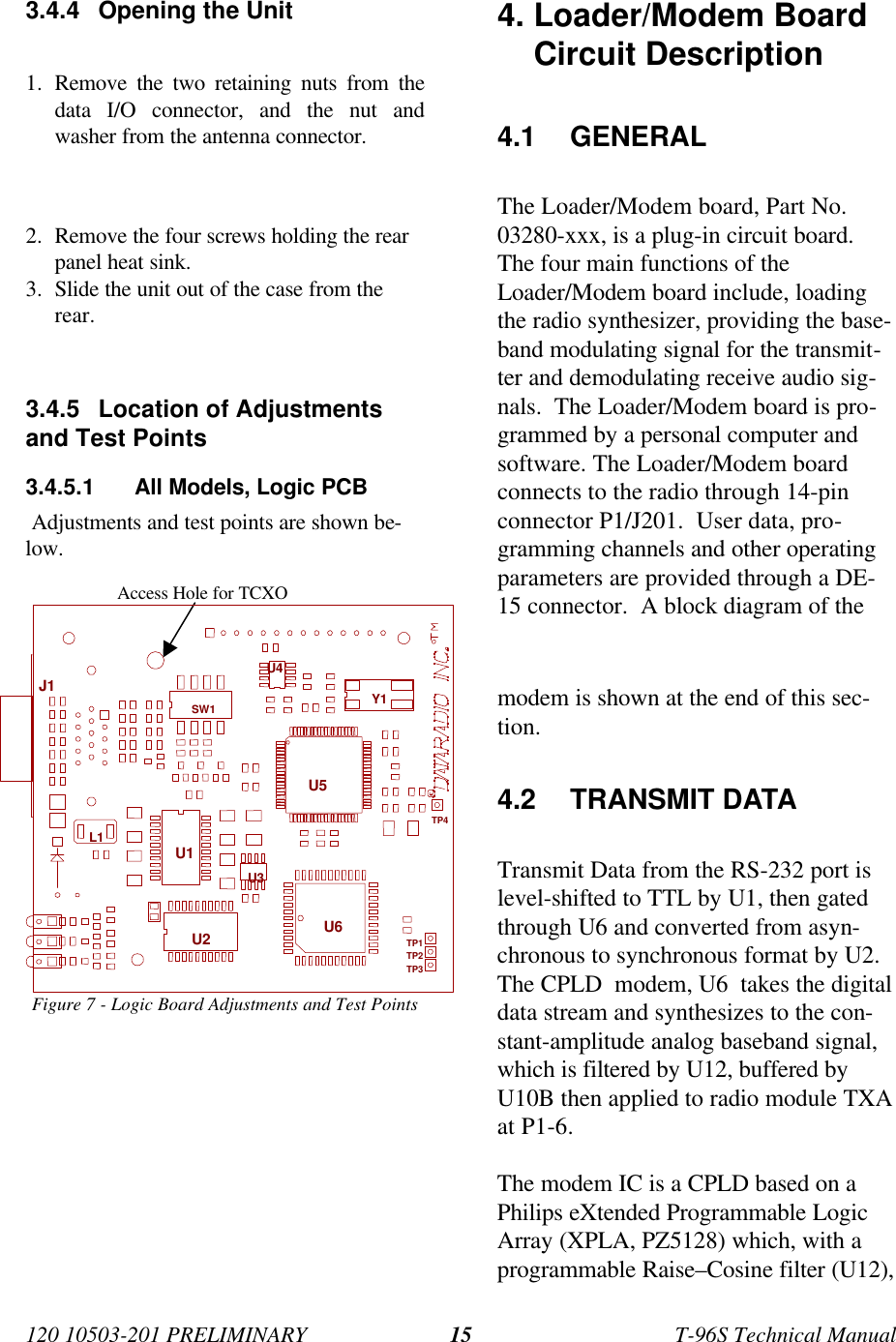 120 10503-201 PRELIMINARY T-96S Technical Manual153.4.4 Opening the Unit1. Remove the two retaining nuts from thedata I/O connector, and the nut andwasher from the antenna connector.2. Remove the four screws holding the rearpanel heat sink.3. Slide the unit out of the case from therear.3.4.5 Location of Adjustmentsand Test Points3.4.5.1 All Models, Logic PCB Adjustments and test points are shown be-low.Figure 7 - Logic Board Adjustments and Test Points4. Loader/Modem BoardCircuit Description4.1 GENERALThe Loader/Modem board, Part No.03280-xxx, is a plug-in circuit board.The four main functions of theLoader/Modem board include, loadingthe radio synthesizer, providing the base-band modulating signal for the transmit-ter and demodulating receive audio sig-nals.  The Loader/Modem board is pro-grammed by a personal computer andsoftware. The Loader/Modem boardconnects to the radio through 14-pinconnector P1/J201.  User data, pro-gramming channels and other operatingparameters are provided through a DE-15 connector.  A block diagram of themodem is shown at the end of this sec-tion.4.2 TRANSMIT DATATransmit Data from the RS-232 port islevel-shifted to TTL by U1, then gatedthrough U6 and converted from asyn-chronous to synchronous format by U2.The CPLD  modem, U6  takes the digitaldata stream and synthesizes to the con-stant-amplitude analog baseband signal,which is filtered by U12, buffered byU10B then applied to radio module TXAat P1-6.The modem IC is a CPLD based on aPhilips eXtended Programmable LogicArray (XPLA, PZ5128) which, with aprogrammable Raise–Cosine filter (U12),Access Hole for TCXOSW1L1TP2TP4Y1U3U6U2U1U4TP1TP3U5J1