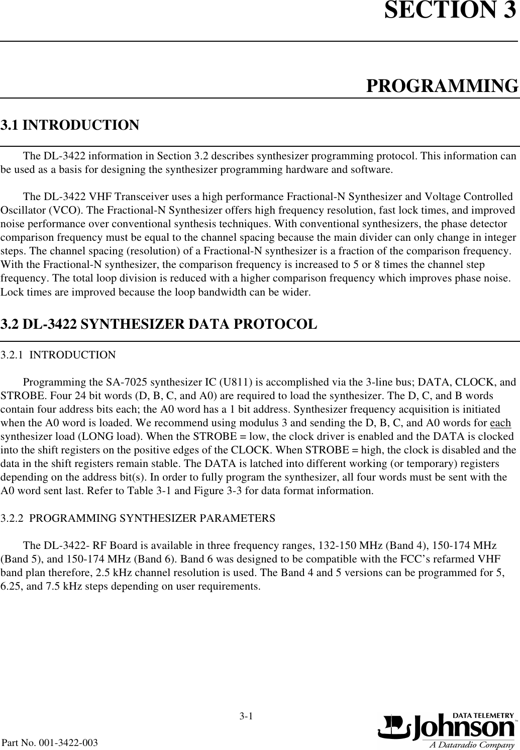 SECTION 33-1 Part No. 001-3422-003PROGRAMMING3.1 INTRODUCTIONThe DL-3422 information in Section 3.2 describes synthesizer programming protocol. This information can be used as a basis for designing the synthesizer programming hardware and software.The DL-3422 VHF Transceiver uses a high performance Fractional-N Synthesizer and Voltage Controlled Oscillator (VCO). The Fractional-N Synthesizer offers high frequency resolution, fast lock times, and improved noise performance over conventional synthesis techniques. With conventional synthesizers, the phase detector comparison frequency must be equal to the channel spacing because the main divider can only change in integer steps. The channel spacing (resolution) of a Fractional-N synthesizer is a fraction of the comparison frequency. With the Fractional-N synthesizer, the comparison frequency is increased to 5 or 8 times the channel step frequency. The total loop division is reduced with a higher comparison frequency which improves phase noise. Lock times are improved because the loop bandwidth can be wider.3.2 DL-3422 SYNTHESIZER DATA PROTOCOL3.2.1  INTRODUCTIONProgramming the SA-7025 synthesizer IC (U811) is accomplished via the 3-line bus; DATA, CLOCK, and STROBE. Four 24 bit words (D, B, C, and A0) are required to load the synthesizer. The D, C, and B words contain four address bits each; the A0 word has a 1 bit address. Synthesizer frequency acquisition is initiated when the A0 word is loaded. We recommend using modulus 3 and sending the D, B, C, and A0 words for each synthesizer load (LONG load). When the STROBE = low, the clock driver is enabled and the DATA is clocked into the shift registers on the positive edges of the CLOCK. When STROBE = high, the clock is disabled and the data in the shift registers remain stable. The DATA is latched into different working (or temporary) registers depending on the address bit(s). In order to fully program the synthesizer, all four words must be sent with the A0 word sent last. Refer to Table 3-1 and Figure 3-3 for data format information.3.2.2  PROGRAMMING SYNTHESIZER PARAMETERSThe DL-3422- RF Board is available in three frequency ranges, 132-150 MHz (Band 4), 150-174 MHz (Band 5), and 150-174 MHz (Band 6). Band 6 was designed to be compatible with the FCC’s refarmed VHF band plan therefore, 2.5 kHz channel resolution is used. The Band 4 and 5 versions can be programmed for 5, 6.25, and 7.5 kHz steps depending on user requirements.