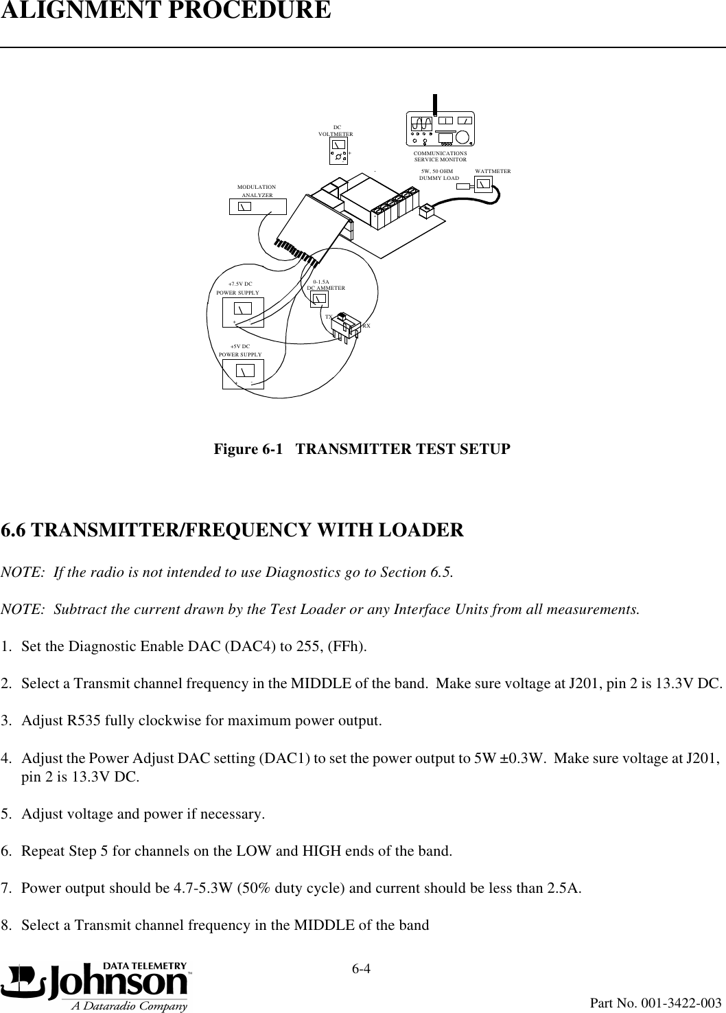 ALIGNMENT PROCEDURE6-4Part No. 001-3422-003Figure 6-1   TRANSMITTER TEST SETUP6.6 TRANSMITTER/FREQUENCY WITH LOADERNOTE:  If the radio is not intended to use Diagnostics go to Section 6.5.NOTE:  Subtract the current drawn by the Test Loader or any Interface Units from all measurements.1. Set the Diagnostic Enable DAC (DAC4) to 255, (FFh).2. Select a Transmit channel frequency in the MIDDLE of the band.  Make sure voltage at J201, pin 2 is 13.3V DC.3. Adjust R535 fully clockwise for maximum power output.4. Adjust the Power Adjust DAC setting (DAC1) to set the power output to 5W ±0.3W.  Make sure voltage at J201, pin 2 is 13.3V DC.5. Adjust voltage and power if necessary.6. Repeat Step 5 for channels on the LOW and HIGH ends of the band.7. Power output should be 4.7-5.3W (50% duty cycle) and current should be less than 2.5A.8. Select a Transmit channel frequency in the MIDDLE of the bandPOWER SUPPLY+7.5V DCPOWER SUPPLY+5V DC+-TXRXVOLTMETERDC+-WATTMETER5W, 50 OHMDUMMY LOADCOMMUNICATIONSSERVICE MONITOR0-1.5ADC AMMETER+-ANALYZERMODULATION