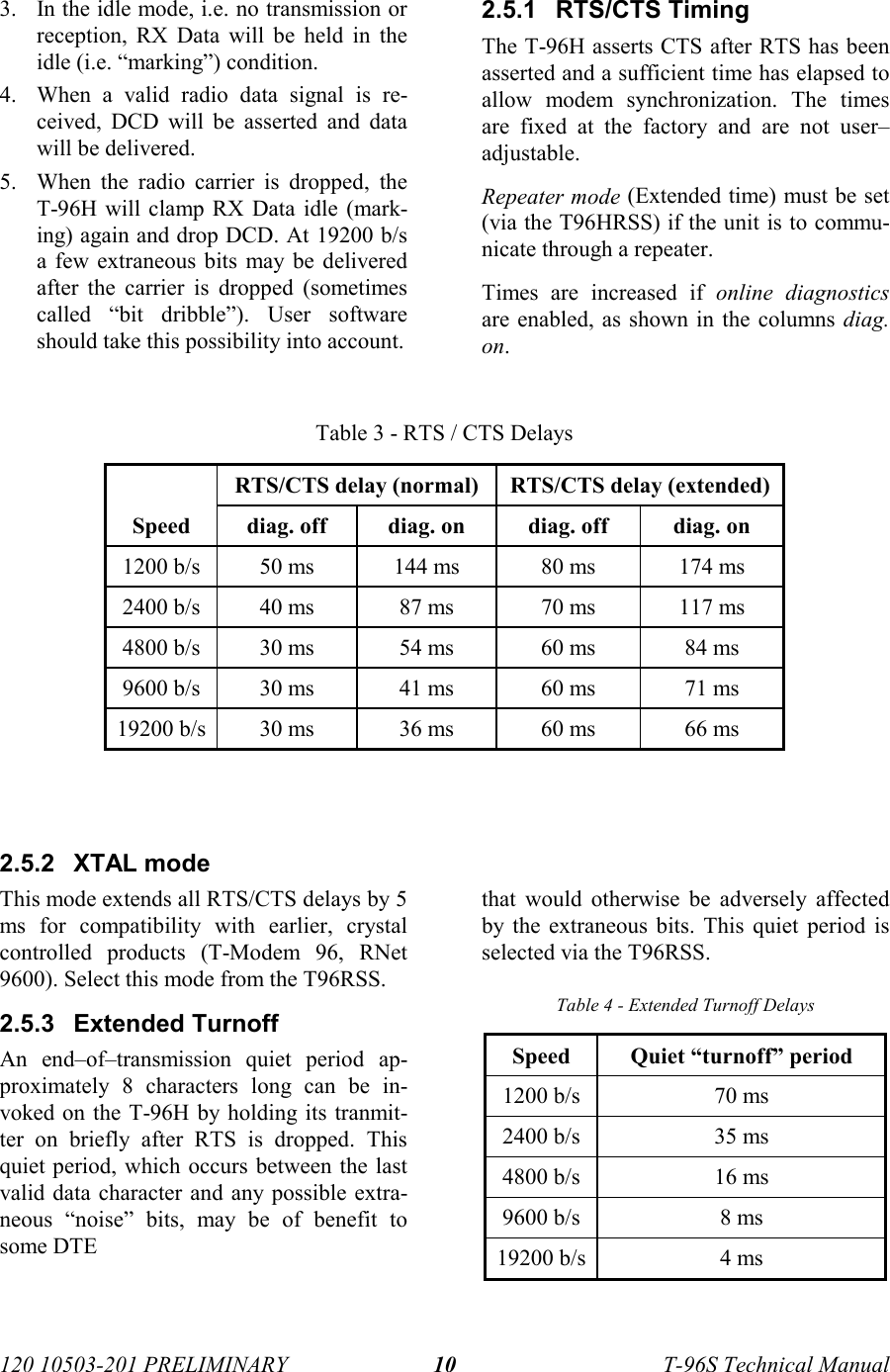 120 10503-201 PRELIMINARY T-96S Technical Manual103. In the idle mode, i.e. no transmission orreception, RX Data will be held in theidle (i.e. “marking”) condition.4. When a valid radio data signal is re-ceived, DCD will be asserted and datawill be delivered.5. When the radio carrier is dropped, theT-96H will clamp RX Data idle (mark-ing) again and drop DCD. At 19200 b/sa few extraneous bits may be deliveredafter the carrier is dropped (sometimescalled “bit dribble”). User softwareshould take this possibility into account.2.5.1 RTS/CTS TimingThe T-96H asserts CTS after RTS has beenasserted and a sufficient time has elapsed toallow modem synchronization. The timesare fixed at the factory and are not user–adjustable.Repeater mode (Extended time) must be set(via the T96HRSS) if the unit is to commu-nicate through a repeater.Times are increased if online diagnosticsare enabled, as shown in the columns diag.on.Table 3 - RTS / CTS DelaysRTS/CTS delay (normal) RTS/CTS delay (extended)Speed diag. off diag. on diag. off diag. on1200 b/s 50 ms 144 ms 80 ms 174 ms2400 b/s 40 ms 87 ms 70 ms 117 ms4800 b/s 30 ms 54 ms 60 ms 84 ms9600 b/s 30 ms 41 ms 60 ms 71 ms19200 b/s 30 ms 36 ms 60 ms 66 ms2.5.2 XTAL modeThis mode extends all RTS/CTS delays by 5ms for compatibility with earlier, crystalcontrolled products (T-Modem 96, RNet9600). Select this mode from the T96RSS.2.5.3 Extended TurnoffAn end–of–transmission quiet period ap-proximately 8 characters long can be in-voked on the T-96H by holding its tranmit-ter on briefly after RTS is dropped. Thisquiet period, which occurs between the lastvalid data character and any possible extra-neous “noise” bits, may be of benefit tosome DTEthat would otherwise be adversely affectedby the extraneous bits. This quiet period isselected via the T96RSS.Table 4 - Extended Turnoff DelaysSpeed Quiet “turnoff” period1200 b/s 70 ms2400 b/s 35 ms4800 b/s 16 ms9600 b/s 8 ms19200 b/s 4 ms