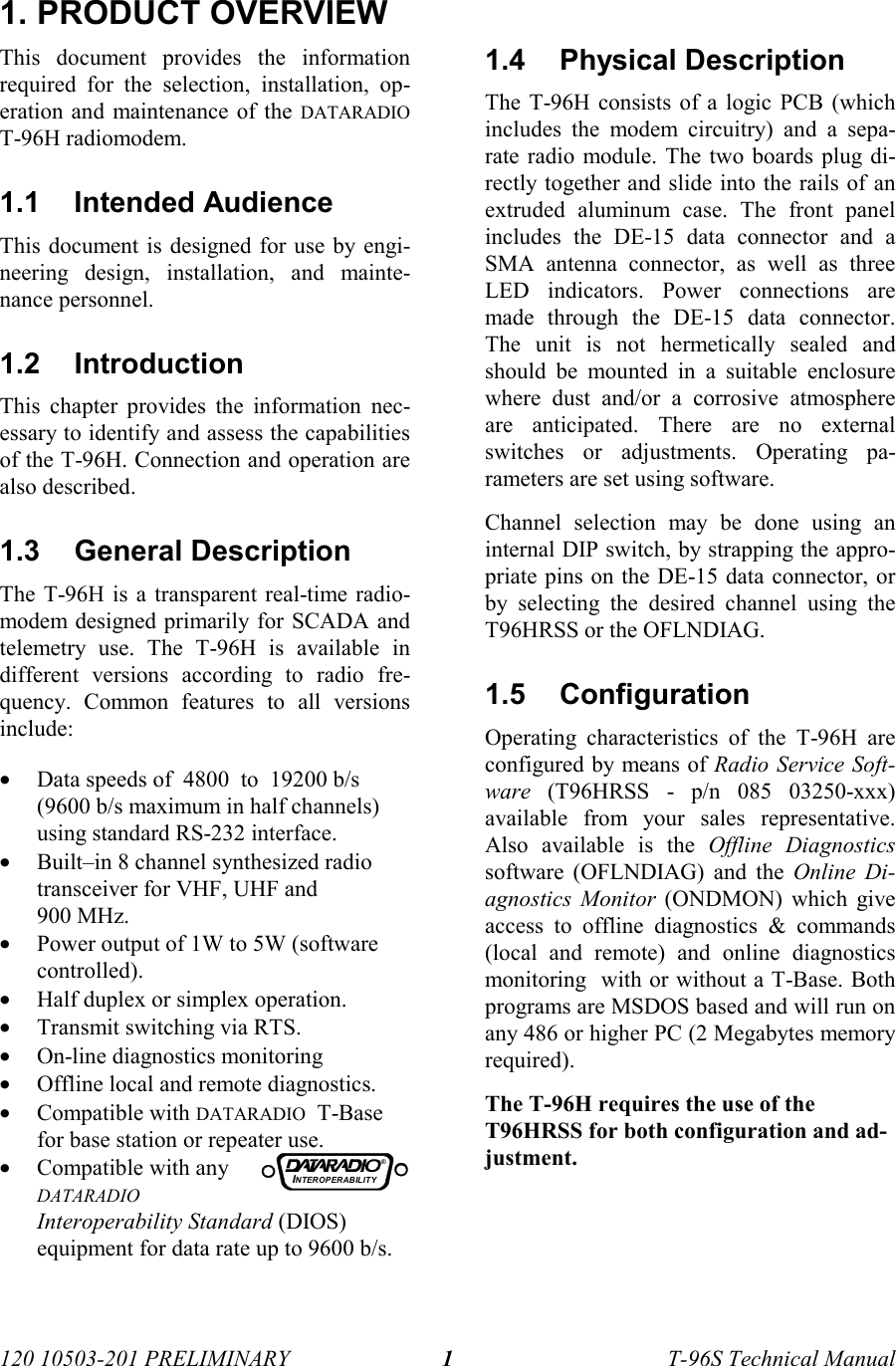 120 10503-201 PRELIMINARY T-96S Technical Manual11. PRODUCT OVERVIEWThis document provides the informationrequired for the selection, installation, op-eration and maintenance of the DATARADIOT-96H radiomodem.1.1 Intended AudienceThis document is designed for use by engi-neering design, installation, and mainte-nance personnel.1.2 IntroductionThis chapter provides the information nec-essary to identify and assess the capabilitiesof the T-96H. Connection and operation arealso described.1.3 General DescriptionThe T-96H is a transparent real-time radio-modem designed primarily for SCADA andtelemetry use. The T-96H is available indifferent versions according to radio fre-quency. Common features to all versionsinclude:• Data speeds of  4800  to  19200 b/s(9600 b/s maximum in half channels)using standard RS-232 interface.• Built–in 8 channel synthesized radiotransceiver for VHF, UHF and900 MHz.• Power output of 1W to 5W (softwarecontrolled).• Half duplex or simplex operation.• Transmit switching via RTS.• On-line diagnostics monitoring• Offline local and remote diagnostics.• Compatible with DATARADIO  T-Basefor base station or repeater use.• Compatible with anyDATARADIOInteroperability Standard (DIOS)equipment for data rate up to 9600 b/s.1.4 Physical DescriptionThe T-96H consists of a logic PCB (whichincludes the modem circuitry) and a sepa-rate radio module. The two boards plug di-rectly together and slide into the rails of anextruded aluminum case. The front panelincludes the DE-15 data connector and aSMA antenna connector, as well as threeLED indicators. Power connections aremade through the DE-15 data connector.The unit is not hermetically sealed andshould be mounted in a suitable enclosurewhere dust and/or a corrosive atmosphereare anticipated. There are no externalswitches or adjustments. Operating pa-rameters are set using software.Channel selection may be done using aninternal DIP switch, by strapping the appro-priate pins on the DE-15 data connector, orby selecting the desired channel using theT96HRSS or the OFLNDIAG.1.5 ConfigurationOperating characteristics of the T-96H areconfigured by means of Radio Service Soft-ware (T96HRSS - p/n 085 03250-xxx)available from your sales representative.Also available is the Offline Diagnosticssoftware (OFLNDIAG) and the Online Di-agnostics Monitor (ONDMON) which giveaccess to offline diagnostics &amp; commands(local and remote) and online diagnosticsmonitoring  with or without a T-Base. Bothprograms are MSDOS based and will run onany 486 or higher PC (2 Megabytes memoryrequired).The T-96H requires the use of theT96HRSS for both configuration and ad-justment.INTEROP ER ABILIT Y®