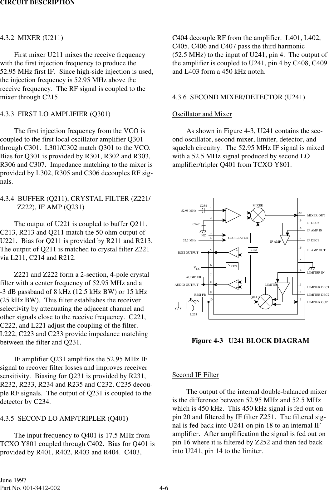 CIRCUIT DESCRIPTION4-6June 1997Part No. 001-3412-002 4.3.2  MIXER (U211)First mixer U211 mixes the receive frequency with the first injection frequency to produce the 52.95 MHz first IF.  Since high-side injection is used, the injection frequency is 52.95 MHz above the receive frequency.  The RF signal is coupled to the mixer through C2154.3.3  FIRST LO AMPLIFIER (Q301)The first injection frequency from the VCO is coupled to the first local oscillator amplifier Q301 through C301.  L301/C302 match Q301 to the VCO.  Bias for Q301 is provided by R301, R302 and R303, R306 and C307.  Impedance matching to the mixer is provided by L302, R305 and C306 decouples RF sig-nals.4.3.4  BUFFER (Q211), CRYSTAL FILTER (Z221/Z222), IF AMP (Q231)The output of U221 is coupled to buffer Q211.  C213, R213 and Q211 match the 50 ohm output of U221.  Bias for Q211 is provided by R211 and R213.  The output of Q211 is matched to crystal filter Z221 via L211, C214 and R212.Z221 and Z222 form a 2-section, 4-pole crystal filter with a center frequency of 52.95 MHz and a -3 dB passband of 8 kHz (12.5 kHz BW) or 15 kHz (25 kHz BW).  This filter establishes the receiver selectivity by attenuating the adjacent channel and other signals close to the receive frequency.  C221, C222, and L221 adjust the coupling of the filter.  L222, C223 and C233 provide impedance matching between the filter and Q231.IF amplifier Q231 amplifies the 52.95 MHz IF signal to recover filter losses and improves receiver sensitivity.  Biasing for Q231 is provided by R231, R232, R233, R234 and R235 and C232, C235 decou-ple RF signals.  The output of Q231 is coupled to the detector by C234.4.3.5  SECOND LO AMP/TRIPLER (Q401)The input frequency to Q401 is 17.5 MHz from TCXO Y801 coupled through C402.  Bias for Q401 is provided by R401, R402, R403 and R404.  C403, C404 decouple RF from the amplifier.  L401, L402, C405, C406 and C407 pass the third harmonic (52.5 MHz) to the input of U241, pin 4.  The output of the amplifier is coupled to U241, pin 4 by C408, C409 and L403 form a 450 kHz notch.4.3.6  SECOND MIXER/DETECTOR (U241)Oscillator and MixerAs shown in Figure 4-3, U241 contains the sec-ond oscillator, second mixer, limiter, detector, and squelch circuitry.  The 52.95 MHz IF signal is mixed with a 52.5 MHz signal produced by second LO amplifier/tripler Q401 from TCXO Y801.Figure 4-3   U241 BLOCK DIAGRAMSecond IF FilterThe output of the internal double-balanced mixer is the difference between 52.95 MHz and 52.5 MHz which is 450 kHz.  This 450 kHz signal is fed out on pin 20 and filtered by IF filter Z251.  The filtered sig-nal is fed back into U241 on pin 18 to an internal IF amplifier.  After amplification the signal is fed out on pin 16 where it is filtered by Z252 and then fed back into U241, pin 14 to the limiter.124MIXER5151411RSSI52.95 MHzC234C26720OSCILLATOR52.5 MHz+-RSSI OUTPUT9VREG6VCC78+-10 QUADAUDIO OUTPUTL25312133NCLIMITER INLIMITERIF AMP OUTIF DEC1IF DEC2IF AMP INMIXER OUTLIMITER DEC1LIMITER DEC2LIMITER OUTIF AMP16171819RSSI FBAUDIO FB