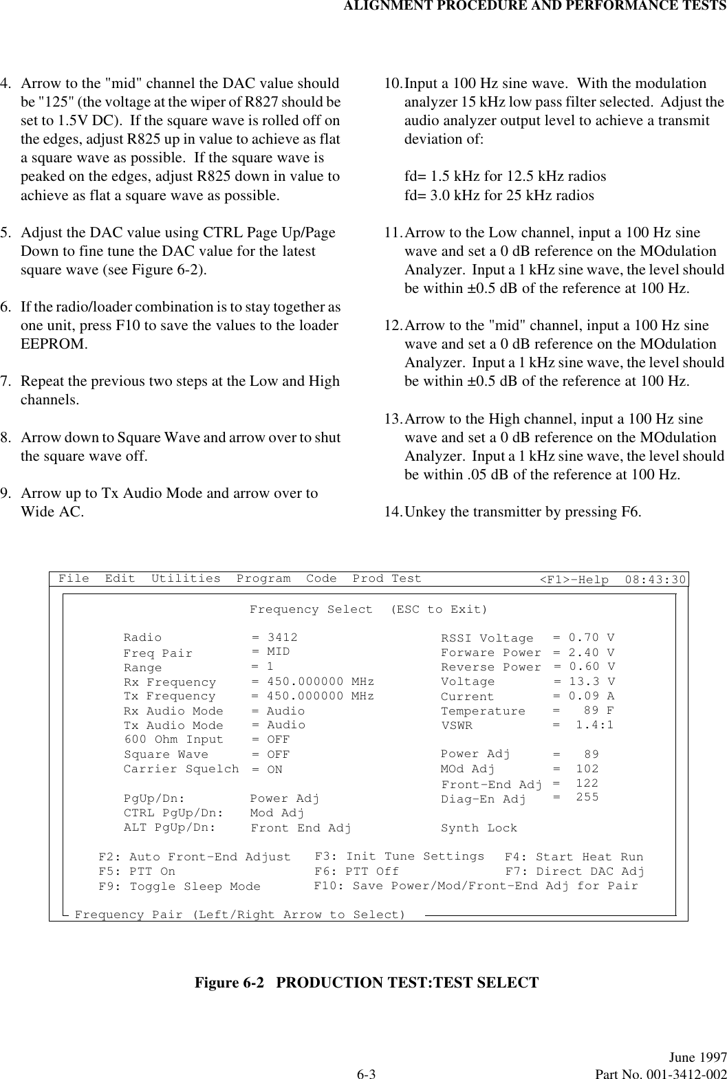 ALIGNMENT PROCEDURE AND PERFORMANCE TESTS6-3June 1997  Part No. 001-3412-0024. Arrow to the &quot;mid&quot; channel the DAC value should be &quot;125&quot; (the voltage at the wiper of R827 should be set to 1.5V DC).  If the square wave is rolled off on the edges, adjust R825 up in value to achieve as flat a square wave as possible.  If the square wave is peaked on the edges, adjust R825 down in value to achieve as flat a square wave as possible.5. Adjust the DAC value using CTRL Page Up/Page Down to fine tune the DAC value for the latest square wave (see Figure 6-2).6. If the radio/loader combination is to stay together as one unit, press F10 to save the values to the loader EEPROM.7. Repeat the previous two steps at the Low and High channels.8. Arrow down to Square Wave and arrow over to shut the square wave off.9. Arrow up to Tx Audio Mode and arrow over to Wide AC.10.Input a 100 Hz sine wave.  With the modulation analyzer 15 kHz low pass filter selected.  Adjust the audio analyzer output level to achieve a transmit deviation of:fd= 1.5 kHz for 12.5 kHz radiosfd= 3.0 kHz for 25 kHz radios11.Arrow to the Low channel, input a 100 Hz sine wave and set a 0 dB reference on the MOdulation Analyzer.  Input a 1 kHz sine wave, the level should be within ±0.5 dB of the reference at 100 Hz.12.Arrow to the &quot;mid&quot; channel, input a 100 Hz sine wave and set a 0 dB reference on the MOdulation Analyzer.  Input a 1 kHz sine wave, the level should be within ±0.5 dB of the reference at 100 Hz.13.Arrow to the High channel, input a 100 Hz sine wave and set a 0 dB reference on the MOdulation Analyzer.  Input a 1 kHz sine wave, the level should be within .05 dB of the reference at 100 Hz.14.Unkey the transmitter by pressing F6.Figure 6-2   PRODUCTION TEST:TEST SELECTRadioFreq PairRangeRx FrequencyTx FrequencyRx Audio ModeTx Audio Mode600 Ohm InputSquare WaveCarrier SquelchPgUp/Dn:CTRL PgUp/Dn:ALT PgUp/Dn:= 3412= MID= 1= 450.000000 MHz= 450.000000 MHz= Audio= Audio= OFF= OFF= ON Power AdjMod AdjFront End AdjF2: Auto Front-End AdjustF5: PTT OnF9: Toggle Sleep ModeFrequency Pair (Left/Right Arrow to Select)F3: Init Tune SettingsF6: PTT OffF10: Save Power/Mod/Front-End Adj for PairF4: Start Heat RunF7: Direct DAC AdjFrequency Select  (ESC to Exit)RSSI VoltageForware PowerReverse PowerVoltageCurrentTemperatureVSWRPower AdjMOd AdjFront-End AdjDiag-En AdjSynth Lock= 0.70 V= 2.40 V= 0.60 V= 13.3 V= 0.09 A=   89 F=  1.4:1=   89=  102=  122=  255File  Edit  Utilities  Program  Code  Prod Test &lt;F1&gt;-Help  08:43:30