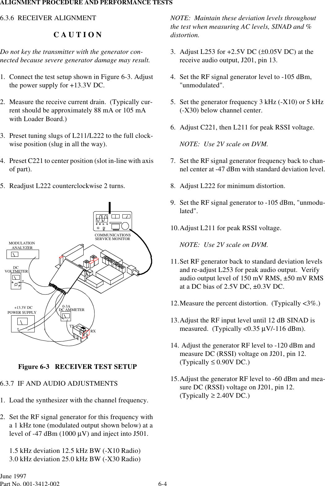 ALIGNMENT PROCEDURE AND PERFORMANCE TESTS6-4June 1997Part No. 001-3412-002 6.3.6  RECEIVER ALIGNMENTC A U T I O NDo not key the transmitter with the generator con-nected because severe generator damage may result.1. Connect the test setup shown in Figure 6-3. Adjust the power supply for +13.3V DC.2. Measure the receive current drain.  (Typically cur-rent should be approximately 88 mA or 105 mA with Loader Board.)3. Preset tuning slugs of L211/L222 to the full clock-wise position (slug in all the way).4. Preset C221 to center position (slot in-line with axis of part).5. Readjust L222 counterclockwise 2 turns.Figure 6-3   RECEIVER TEST SETUP6.3.7  IF AND AUDIO ADJUSTMENTS1. Load the synthesizer with the channel frequency.2. Set the RF signal generator for this frequency with a 1 kHz tone (modulated output shown below) at a level of -47 dBm (1000 µV) and inject into J501.1.5 kHz deviation 12.5 kHz BW (-X10 Radio)3.0 kHz deviation 25.0 kHz BW (-X30 Radio)NOTE:  Maintain these deviation levels throughout the test when measuring AC levels, SINAD and % distortion.3. Adjust L253 for +2.5V DC (±0.05V DC) at the receive audio output, J201, pin 13.4. Set the RF signal generator level to -105 dBm, &quot;unmodulated&quot;.5. Set the generator frequency 3 kHz (-X10) or 5 kHz (-X30) below channel center.6. Adjust C221, then L211 for peak RSSI voltage.NOTE:  Use 2V scale on DVM.7. Set the RF signal generator frequency back to chan-nel center at -47 dBm with standard deviation level.8. Adjust L222 for minimum distortion.9. Set the RF signal generator to -105 dBm, &quot;unmodu-lated&quot;.10.Adjust L211 for peak RSSI voltage.NOTE:  Use 2V scale on DVM.11.Set RF generator back to standard deviation levels and re-adjust L253 for peak audio output.  Verify audio output level of 150 mV RMS, ±50 mV RMS at a DC bias of 2.5V DC, ±0.3V DC.12.Measure the percent distortion.  (Typically &lt;3%.)13.Adjust the RF input level until 12 dB SINAD is measured.  (Typically &lt;0.35 µV/-116 dBm).14. Adjust the generator RF level to -120 dBm and measure DC (RSSI) voltage on J201, pin 12. (Typically ≤ 0.90V DC.)15.Adjust the generator RF level to -60 dBm and mea-sure DC (RSSI) voltage on J201, pin 12.  (Typically ≥ 2.40V DC.)POWER SUPPLYTXRXVOLTMETERDC+-COMMUNICATIONSSERVICE MONITORDC AMMETER+-ANALYZERMODULATION+13.3V DC 0-3A