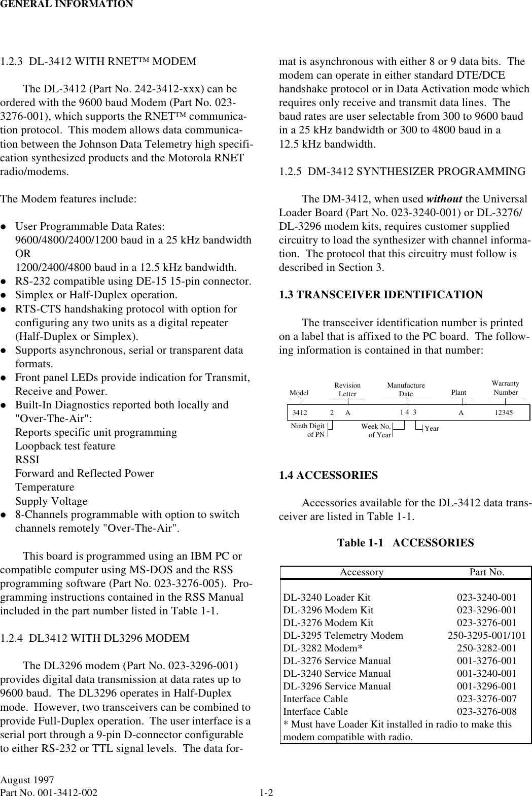 GENERAL INFORMATION1-2August 1997Part No. 001-3412-002 1.2.3  DL-3412 WITH RNET™ MODEMThe DL-3412 (Part No. 242-3412-xxx) can be ordered with the 9600 baud Modem (Part No. 023-3276-001), which supports the RNET™ communica-tion protocol.  This modem allows data communica-tion between the Johnson Data Telemetry high specifi-cation synthesized products and the Motorola RNET radio/modems.The Modem features include:lUser Programmable Data Rates:9600/4800/2400/1200 baud in a 25 kHz bandwidthOR1200/2400/4800 baud in a 12.5 kHz bandwidth.lRS-232 compatible using DE-15 15-pin connector.lSimplex or Half-Duplex operation.lRTS-CTS handshaking protocol with option for configuring any two units as a digital repeater (Half-Duplex or Simplex).lSupports asynchronous, serial or transparent data formats.lFront panel LEDs provide indication for Transmit, Receive and Power.lBuilt-In Diagnostics reported both locally and &quot;Over-The-Air&quot;:Reports specific unit programmingLoopback test featureRSSIForward and Reflected PowerTemperatureSupply Voltagel8-Channels programmable with option to switch channels remotely &quot;Over-The-Air&quot;.This board is programmed using an IBM PC or compatible computer using MS-DOS and the RSS programming software (Part No. 023-3276-005).  Pro-gramming instructions contained in the RSS Manual included in the part number listed in Table 1-1.1.2.4  DL3412 WITH DL3296 MODEMThe DL3296 modem (Part No. 023-3296-001) provides digital data transmission at data rates up to 9600 baud.  The DL3296 operates in Half-Duplex mode.  However, two transceivers can be combined to provide Full-Duplex operation.  The user interface is a serial port through a 9-pin D-connector configurable to either RS-232 or TTL signal levels.  The data for-mat is asynchronous with either 8 or 9 data bits.  The modem can operate in either standard DTE/DCE handshake protocol or in Data Activation mode which requires only receive and transmit data lines.  The baud rates are user selectable from 300 to 9600 baud in a 25 kHz bandwidth or 300 to 4800 baud in a 12.5 kHz bandwidth.1.2.5  DM-3412 SYNTHESIZER PROGRAMMINGThe DM-3412, when used without the Universal Loader Board (Part No. 023-3240-001) or DL-3276/DL-3296 modem kits, requires customer supplied circuitry to load the synthesizer with channel informa-tion.  The protocol that this circuitry must follow is described in Section 3.1.3 TRANSCEIVER IDENTIFICATIONThe transceiver identification number is printed on a label that is affixed to the PC board.  The follow-ing information is contained in that number:1.4 ACCESSORIESAccessories available for the DL-3412 data trans-ceiver are listed in Table 1-1.Table 1-1   ACCESSORIESAccessory Part No.DL-3240 Loader Kit 023-3240-001DL-3296 Modem Kit 023-3296-001DL-3276 Modem Kit 023-3276-001DL-3295 Telemetry Modem 250-3295-001/101DL-3282 Modem* 250-3282-001DL-3276 Service Manual 001-3276-001DL-3240 Service Manual 001-3240-001DL-3296 Service Manual 001-3296-001Interface Cable 023-3276-007Interface Cable 023-3276-008* Must have Loader Kit installed in radio to make this modem compatible with radio.3412 2A 1 4  3 A12345Model RevisionLetterNinth Digitof PNManufactureDateWeek No.of Year YearPlantWarrantyNumber