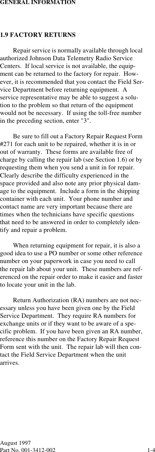 GENERAL INFORMATION1-4August 1997Part No. 001-3412-002 1.9 FACTORY RETURNSRepair service is normally available through local authorized Johnson Data Telemetry Radio Service Centers.  If local service is not available, the equip-ment can be returned to the factory for repair.  How-ever, it is recommended that you contact the Field Ser-vice Department before returning equipment.  A service representative may be able to suggest a solu-tion to the problem so that return of the equipment would not be necessary.  If using the toll-free number in the preceding section, enter &quot;3&quot;.Be sure to fill out a Factory Repair Request Form #271 for each unit to be repaired, whether it is in or out of warranty.  These forms are available free of charge by calling the repair lab (see Section 1.6) or by requesting them when you send a unit in for repair.  Clearly describe the difficulty experienced in the space provided and also note any prior physical dam-age to the equipment.  Include a form in the shipping container with each unit.  Your phone number and contact name are very important because there are times when the technicians have specific questions that need to be answered in order to completely iden-tify and repair a problem.When returning equipment for repair, it is also a good idea to use a PO number or some other reference number on your paperwork in case you need to call the repair lab about your unit.  These numbers are ref-erenced on the repair order to make it easier and faster to locate your unit in the lab.Return Authorization (RA) numbers are not nec-essary unless you have been given one by the Field Service Department.  They require RA numbers for exchange units or if they want to be aware of a spe-cific problem.  If you have been given an RA number, reference this number on the Factory Repair Request Form sent with the unit.  The repair lab will then con-tact the Field Service Department when the unit arrives.