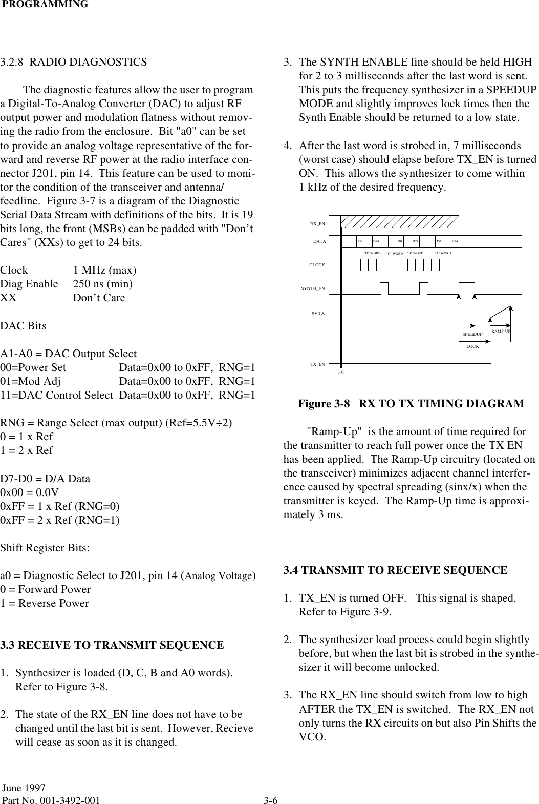PROGRAMMING3-6June 1997Part No. 001-3492-0013.2.8  RADIO DIAGNOSTICSThe diagnostic features allow the user to program a Digital-To-Analog Converter (DAC) to adjust RF output power and modulation flatness without remov-ing the radio from the enclosure.  Bit &quot;a0&quot; can be set to provide an analog voltage representative of the for-ward and reverse RF power at the radio interface con-nector J201, pin 14.  This feature can be used to moni-tor the condition of the transceiver and antenna/feedline.  Figure 3-7 is a diagram of the Diagnostic Serial Data Stream with definitions of the bits.  It is 19 bits long, the front (MSBs) can be padded with &quot;Don’t Cares&quot; (XXs) to get to 24 bits.Clock 1 MHz (max)Diag Enable 250 ns (min)XX Don’t CareDAC BitsA1-A0 = DAC Output Select00=Power Set Data=0x00 to 0xFF,  RNG=101=Mod Adj Data=0x00 to 0xFF,  RNG=111=DAC Control Select Data=0x00 to 0xFF,  RNG=1RNG = Range Select (max output) (Ref=5.5V÷2)0 = 1 x Ref1 = 2 x RefD7-D0 = D/A Data0x00 = 0.0V0xFF = 1 x Ref (RNG=0)0xFF = 2 x Ref (RNG=1)Shift Register Bits:a0 = Diagnostic Select to J201, pin 14 (Analog Voltage)0 = Forward Power1 = Reverse Power3.3 RECEIVE TO TRANSMIT SEQUENCE1. Synthesizer is loaded (D, C, B and A0 words).  Refer to Figure 3-8.2. The state of the RX_EN line does not have to be changed until the last bit is sent.  However, Recieve will cease as soon as it is changed.3. The SYNTH ENABLE line should be held HIGH for 2 to 3 milliseconds after the last word is sent.  This puts the frequency synthesizer in a SPEEDUP MODE and slightly improves lock times then the Synth Enable should be returned to a low state.4. After the last word is strobed in, 7 milliseconds (worst case) should elapse before TX_EN is turned ON.  This allows the synthesizer to come within 1 kHz of the desired frequency.Figure 3-8   RX TO TX TIMING DIAGRAM&quot;Ramp-Up&quot;  is the amount of time required for the transmitter to reach full power once the TX EN has been applied.  The Ramp-Up circuitry (located on the transceiver) minimizes adjacent channel interfer-ence caused by spectral spreading (sinx/x) when the transmitter is keyed.  The Ramp-Up time is approxi-mately 3 ms.3.4 TRANSMIT TO RECEIVE SEQUENCE1. TX_EN is turned OFF.   This signal is shaped.  Refer to Figure 3-9.2. The synthesizer load process could begin slightly before, but when the last bit is strobed in the synthe-sizer it will become unlocked.3. The RX_EN line should switch from low to high AFTER the TX_EN is switched.  The RX_EN not only turns the RX circuits on but also Pin Shifts the VCO.D0D24D0 D24 D0 D24&quot;D&quot; WORD &quot;B&quot; WORD &quot;A&quot; WORDDATACLOCKt=0SPEEDUP RAMP-UPLOCKRX_ENSYNTH_EN9V TXTX_EN&quot;C&quot; WORD