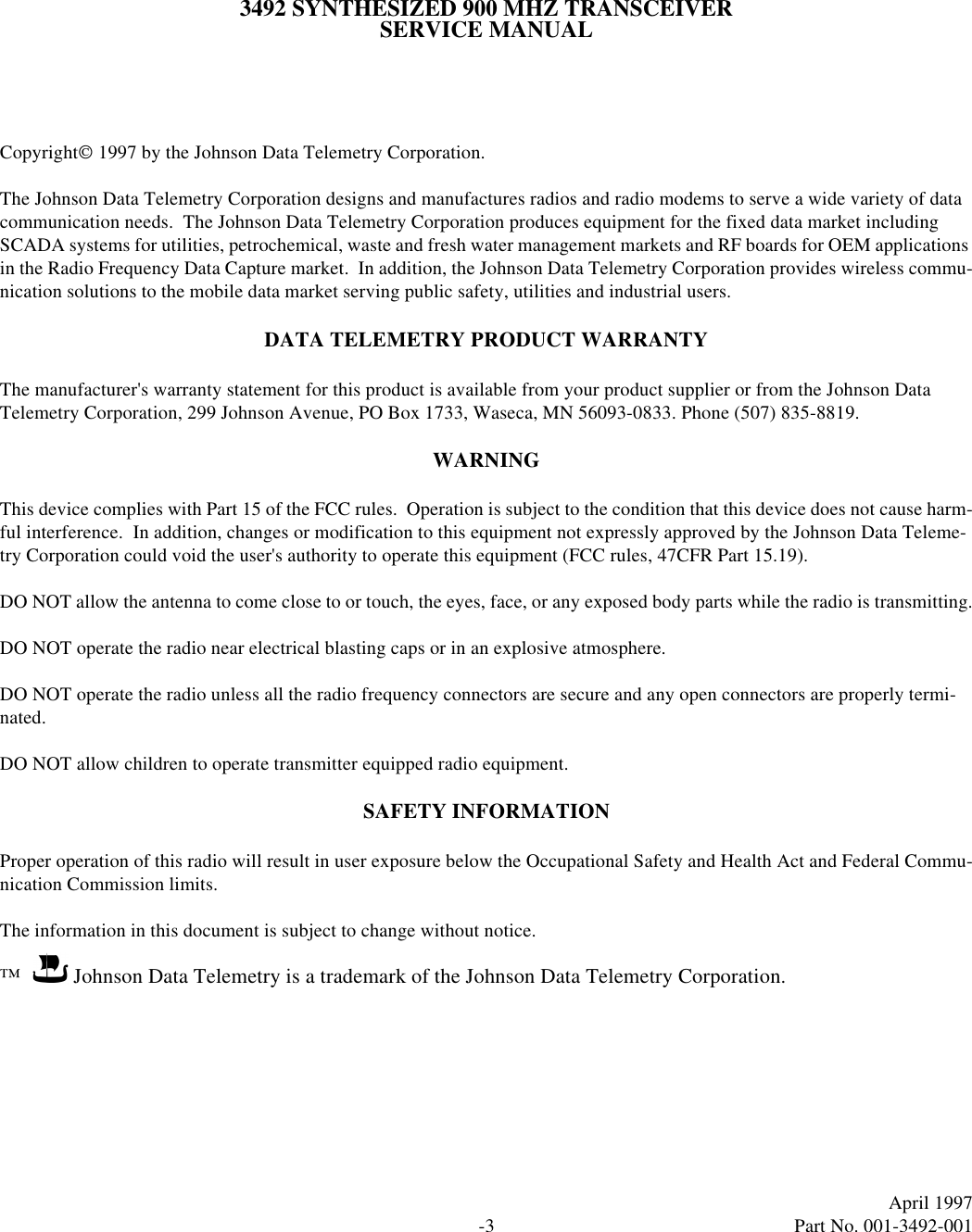 -3April 1997  Part No. 001-3492-0013492 SYNTHESIZED 900 MHZ TRANSCEIVERSERVICE MANUALCopyright 1997 by the Johnson Data Telemetry Corporation.The Johnson Data Telemetry Corporation designs and manufactures radios and radio modems to serve a wide variety of data communication needs.  The Johnson Data Telemetry Corporation produces equipment for the fixed data market including SCADA systems for utilities, petrochemical, waste and fresh water management markets and RF boards for OEM applications in the Radio Frequency Data Capture market.  In addition, the Johnson Data Telemetry Corporation provides wireless commu-nication solutions to the mobile data market serving public safety, utilities and industrial users.DATA TELEMETRY PRODUCT WARRANTYThe manufacturer&apos;s warranty statement for this product is available from your product supplier or from the Johnson Data Telemetry Corporation, 299 Johnson Avenue, PO Box 1733, Waseca, MN 56093-0833. Phone (507) 835-8819.WARNINGThis device complies with Part 15 of the FCC rules.  Operation is subject to the condition that this device does not cause harm-ful interference.  In addition, changes or modification to this equipment not expressly approved by the Johnson Data Teleme-try Corporation could void the user&apos;s authority to operate this equipment (FCC rules, 47CFR Part 15.19).DO NOT allow the antenna to come close to or touch, the eyes, face, or any exposed body parts while the radio is transmitting.DO NOT operate the radio near electrical blasting caps or in an explosive atmosphere.DO NOT operate the radio unless all the radio frequency connectors are secure and any open connectors are properly termi-nated.DO NOT allow children to operate transmitter equipped radio equipment.SAFETY INFORMATIONProper operation of this radio will result in user exposure below the Occupational Safety and Health Act and Federal Commu-nication Commission limits.The information in this document is subject to change without notice.™          Johnson Data Telemetry is a trademark of the Johnson Data Telemetry Corporation.
