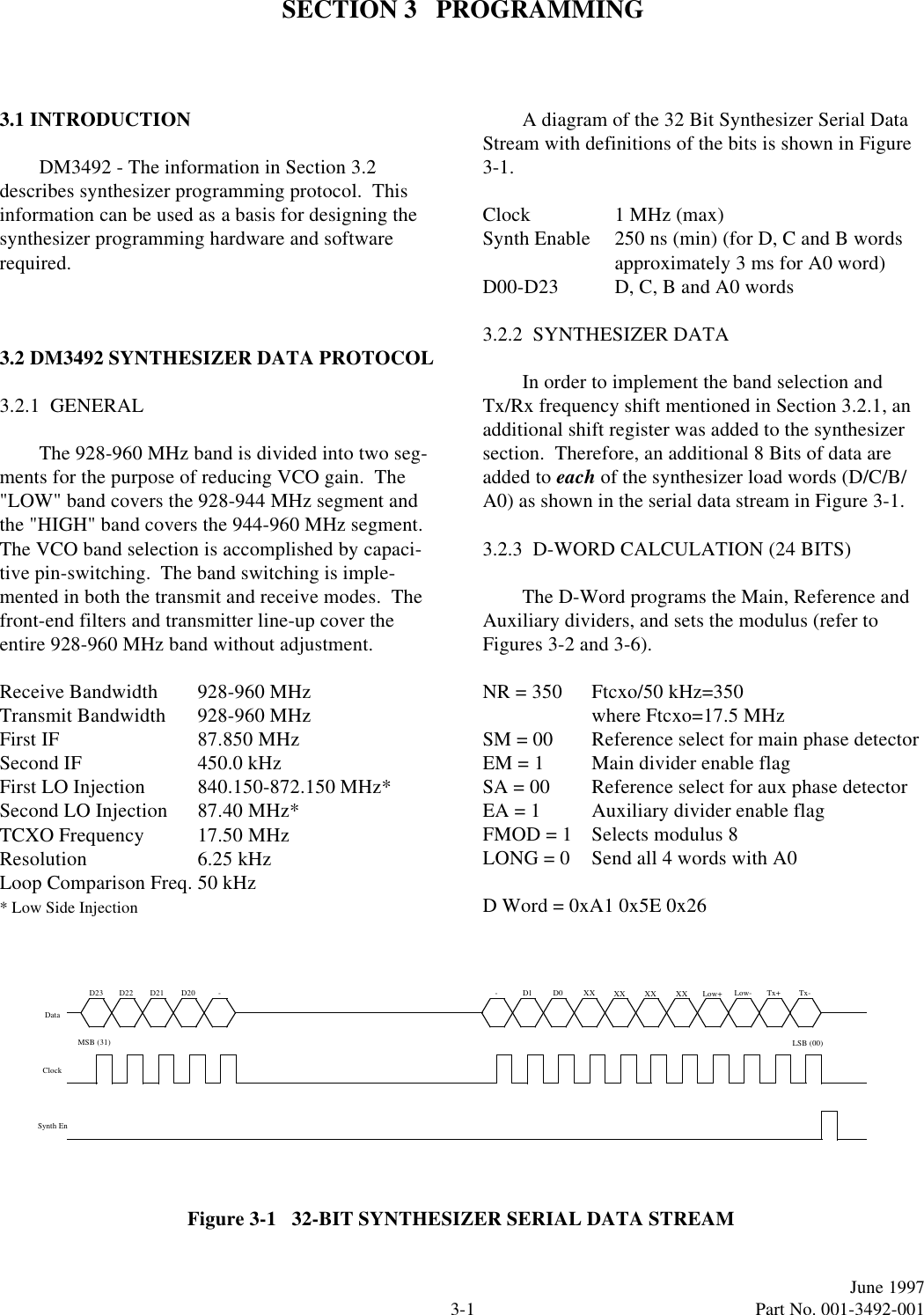 3-1June 1997  Part No. 001-3492-001SECTION 3   PROGRAMMING3.1 INTRODUCTIONDM3492 - The information in Section 3.2 describes synthesizer programming protocol.  This information can be used as a basis for designing the synthesizer programming hardware and software required.3.2 DM3492 SYNTHESIZER DATA PROTOCOL3.2.1  GENERALThe 928-960 MHz band is divided into two seg-ments for the purpose of reducing VCO gain.  The &quot;LOW&quot; band covers the 928-944 MHz segment and the &quot;HIGH&quot; band covers the 944-960 MHz segment.  The VCO band selection is accomplished by capaci-tive pin-switching.  The band switching is imple-mented in both the transmit and receive modes.  The front-end filters and transmitter line-up cover the entire 928-960 MHz band without adjustment.Receive Bandwidth 928-960 MHzTransmit Bandwidth 928-960 MHzFirst IF 87.850 MHzSecond IF 450.0 kHzFirst LO Injection 840.150-872.150 MHz*Second LO Injection 87.40 MHz*TCXO Frequency 17.50 MHzResolution 6.25 kHzLoop Comparison Freq. 50 kHz* Low Side InjectionA diagram of the 32 Bit Synthesizer Serial Data Stream with definitions of the bits is shown in Figure 3-1.Clock 1 MHz (max)Synth Enable 250 ns (min) (for D, C and B wordsapproximately 3 ms for A0 word)D00-D23 D, C, B and A0 words3.2.2  SYNTHESIZER DATAIn order to implement the band selection and Tx/Rx frequency shift mentioned in Section 3.2.1, an additional shift register was added to the synthesizer section.  Therefore, an additional 8 Bits of data are added to each of the synthesizer load words (D/C/B/A0) as shown in the serial data stream in Figure 3-1.3.2.3  D-WORD CALCULATION (24 BITS)The D-Word programs the Main, Reference and Auxiliary dividers, and sets the modulus (refer to Figures 3-2 and 3-6).NR = 350 Ftcxo/50 kHz=350 where Ftcxo=17.5 MHzSM = 00 Reference select for main phase detectorEM = 1 Main divider enable flagSA = 00 Reference select for aux phase detectorEA = 1 Auxiliary divider enable flagFMOD = 1 Selects modulus 8LONG = 0 Send all 4 words with A0D Word = 0xA1 0x5E 0x26Figure 3-1   32-BIT SYNTHESIZER SERIAL DATA STREAMD1 D0 XXXXXX XXLSB (00)DataClockSynth EnMSB (31)D23 D22 D21 D20 - - Tx-Tx+Low-Low+