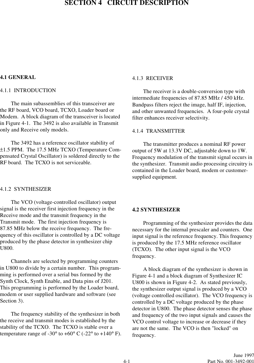 4-1June 1997  Part No. 001-3492-001SECTION 4   CIRCUIT DESCRIPTION4.1 GENERAL4.1.1  INTRODUCTIONThe main subassemblies of this transceiver are the RF board, VCO board, TCXO, Loader board or Modem.  A block diagram of the transceiver is located in Figure 4-1.  The 3492 is also available in Transmit only and Receive only models.The 3492 has a reference oscillator stability of ±1.5 PPM.  The 17.5 MHz TCXO (Temperature Com-pensated Crystal Oscillator) is soldered directly to the RF board.  The TCXO is not serviceable.4.1.2  SYNTHESIZERThe VCO (voltage-controlled oscillator) output signal is the receiver first injection frequency in the Receive mode and the transmit frequency in the Transmit mode.  The first injection frequency is 87.85 MHz below the receive frequency.  The fre-quency of this oscillator is controlled by a DC voltage produced by the phase detector in synthesizer chip U800.Channels are selected by programming counters in U800 to divide by a certain number.  This program-ming is performed over a serial bus formed by the Synth Clock, Synth Enable, and Data pins of J201.  This programming is performed by the Loader board, modem or user supplied hardware and software (see Section 3).The frequency stability of the synthesizer in both the receive and transmit modes is established by the stability of the TCXO.  The TCXO is stable over a temperature range of -30° to +60° C (-22° to +140° F).4.1.3  RECEIVERThe receiver is a double-conversion type with intermediate frequencies of 87.85 MHz / 450 kHz.  Bandpass filters reject the image, half IF, injection, and other unwanted frequencies.  A four-pole crystal filter enhances receiver selectivity.4.1.4  TRANSMITTERThe transmitter produces a nominal RF power output of 5W at 13.3V DC, adjustable down to 1W. Frequency modulation of the transmit signal occurs in the synthesizer.  Transmit audio processing circuitry is contained in the Loader board, modem or customer-supplied equipment.4.2 SYNTHESIZERProgramming of the synthesizer provides the data necessary for the internal prescaler and counters.  One input signal is the reference frequency. This frequency is produced by the 17.5 MHz reference oscillator (TCXO).  The other input signal is the VCO frequency.A block diagram of the synthesizer is shown in Figure 4-1 and a block diagram of Synthesizer IC U800 is shown in Figure 4-2.  As stated previously, the synthesizer output signal is produced by a VCO (voltage controlled oscillator).  The VCO frequency is controlled by a DC voltage produced by the phase detector in U800.  The phase detector senses the phase and frequency of the two input signals and causes the VCO control voltage to increase or decrease if they are not the same.  The VCO is then &quot;locked&quot; on frequency.