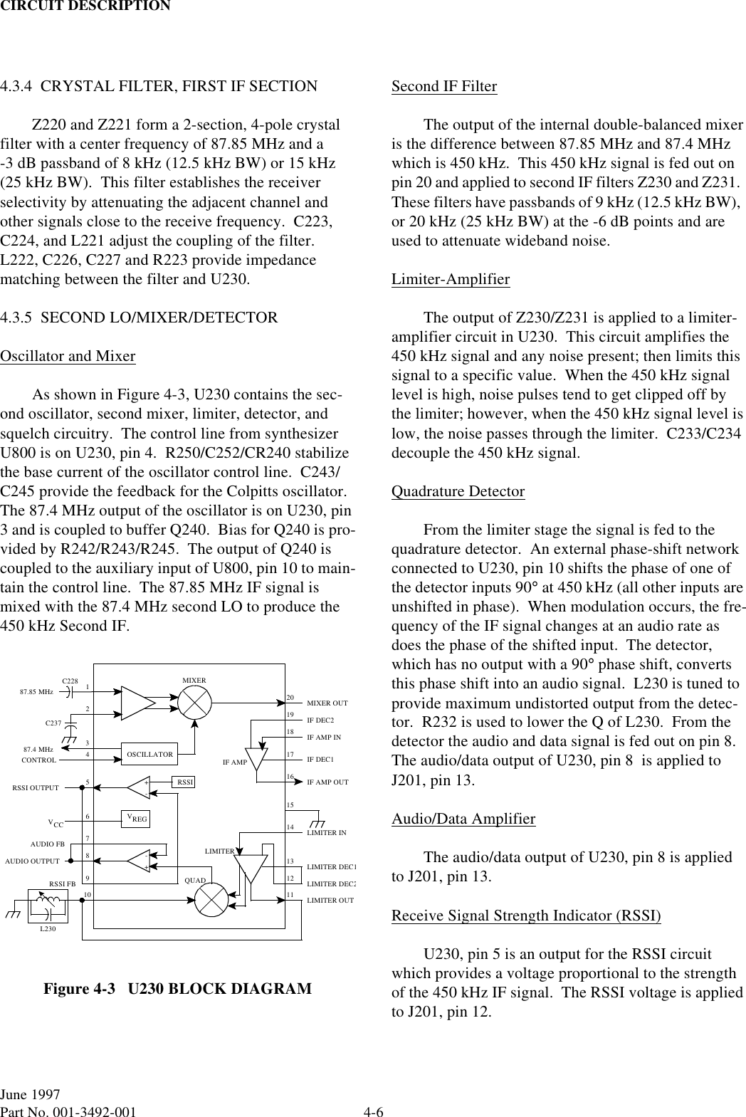 CIRCUIT DESCRIPTION4-6June 1997Part No. 001-3492-0014.3.4  CRYSTAL FILTER, FIRST IF SECTIONZ220 and Z221 form a 2-section, 4-pole crystal filter with a center frequency of 87.85 MHz and a -3 dB passband of 8 kHz (12.5 kHz BW) or 15 kHz (25 kHz BW).  This filter establishes the receiver selectivity by attenuating the adjacent channel and other signals close to the receive frequency.  C223, C224, and L221 adjust the coupling of the filter.  L222, C226, C227 and R223 provide impedance matching between the filter and U230.4.3.5  SECOND LO/MIXER/DETECTOROscillator and MixerAs shown in Figure 4-3, U230 contains the sec-ond oscillator, second mixer, limiter, detector, and squelch circuitry.  The control line from synthesizer U800 is on U230, pin 4.  R250/C252/CR240 stabilize the base current of the oscillator control line.  C243/C245 provide the feedback for the Colpitts oscillator.  The 87.4 MHz output of the oscillator is on U230, pin 3 and is coupled to buffer Q240.  Bias for Q240 is pro-vided by R242/R243/R245.  The output of Q240 is coupled to the auxiliary input of U800, pin 10 to main-tain the control line.  The 87.85 MHz IF signal is mixed with the 87.4 MHz second LO to produce the 450 kHz Second IF.Figure 4-3   U230 BLOCK DIAGRAMSecond IF FilterThe output of the internal double-balanced mixer is the difference between 87.85 MHz and 87.4 MHz which is 450 kHz.  This 450 kHz signal is fed out on pin 20 and applied to second IF filters Z230 and Z231.  These filters have passbands of 9 kHz (12.5 kHz BW),  or 20 kHz (25 kHz BW) at the -6 dB points and are used to attenuate wideband noise.Limiter-AmplifierThe output of Z230/Z231 is applied to a limiter-amplifier circuit in U230.  This circuit amplifies the 450 kHz signal and any noise present; then limits this signal to a specific value.  When the 450 kHz signal level is high, noise pulses tend to get clipped off by the limiter; however, when the 450 kHz signal level is low, the noise passes through the limiter.  C233/C234 decouple the 450 kHz signal.Quadrature DetectorFrom the limiter stage the signal is fed to the quadrature detector.  An external phase-shift network connected to U230, pin 10 shifts the phase of one of the detector inputs 90° at 450 kHz (all other inputs are unshifted in phase).  When modulation occurs, the fre-quency of the IF signal changes at an audio rate as does the phase of the shifted input.  The detector, which has no output with a 90° phase shift, converts this phase shift into an audio signal.  L230 is tuned to provide maximum undistorted output from the detec-tor.  R232 is used to lower the Q of L230.  From the detector the audio and data signal is fed out on pin 8.  The audio/data output of U230, pin 8  is applied to J201, pin 13.Audio/Data AmplifierThe audio/data output of U230, pin 8 is applied to J201, pin 13.Receive Signal Strength Indicator (RSSI)U230, pin 5 is an output for the RSSI circuit which provides a voltage proportional to the strength of the 450 kHz IF signal.  The RSSI voltage is applied to J201, pin 12.124MIXER5151411RSSI87.85 MHzC228C23720OSCILLATOR87.4 MHz+-RSSI OUTPUT9VREG6VCC78+-10QUADAUDIO OUTPUTL23012133CONTROLLIMITER INLIMITERIF AMP OUTIF DEC1IF DEC2IF AMP INMIXER OUTLIMITER DEC1LIMITER DEC2LIMITER OUTIF AMP16171819RSSI FBAUDIO FB