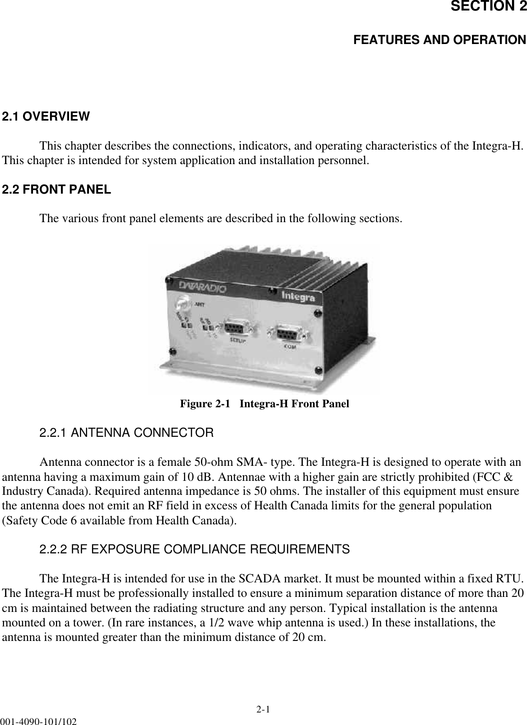 SECTION 22-1001-4090-101/102FEATURES AND OPERATION2.1 OVERVIEWThis chapter describes the connections, indicators, and operating characteristics of the Integra-H. This chapter is intended for system application and installation personnel.2.2 FRONT PANELThe various front panel elements are described in the following sections.Figure 2-1   Integra-H Front Panel2.2.1 ANTENNA CONNECTORAntenna connector is a female 50-ohm SMA- type. The Integra-H is designed to operate with an antenna having a maximum gain of 10 dB. Antennae with a higher gain are strictly prohibited (FCC &amp; Industry Canada). Required antenna impedance is 50 ohms. The installer of this equipment must ensure the antenna does not emit an RF field in excess of Health Canada limits for the general population (Safety Code 6 available from Health Canada).2.2.2 RF EXPOSURE COMPLIANCE REQUIREMENTSThe Integra-H is intended for use in the SCADA market. It must be mounted within a fixed RTU. The Integra-H must be professionally installed to ensure a minimum separation distance of more than 20 cm is maintained between the radiating structure and any person. Typical installation is the antenna mounted on a tower. (In rare instances, a 1/2 wave whip antenna is used.) In these installations, the antenna is mounted greater than the minimum distance of 20 cm. 