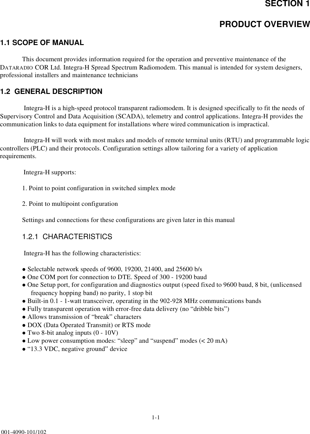 SECTION 11-1001-4090-101/102PRODUCT OVERVIEW1.1 SCOPE OF MANUALThis document provides information required for the operation and preventive maintenance of the DATARADIO COR Ltd. Integra-H Spread Spectrum Radiomodem. This manual is intended for system designers, professional installers and maintenance technicians1.2  GENERAL DESCRIPTION Integra-H is a high-speed protocol transparent radiomodem. It is designed specifically to fit the needs of Supervisory Control and Data Acquisition (SCADA), telemetry and control applications. Integra-H provides the communication links to data equipment for installations where wired communication is impractical. Integra-H will work with most makes and models of remote terminal units (RTU) and programmable logic controllers (PLC) and their protocols. Configuration settings allow tailoring for a variety of application requirements. Integra-H supports:1. Point to point configuration in switched simplex mode2. Point to multipoint configuration Settings and connections for these configurations are given later in this manual1.2.1  CHARACTERISTICS Integra-H has the following characteristics:l Selectable network speeds of 9600, 19200, 21400, and 25600 b/s l One COM port for connection to DTE. Speed of 300 - 19200 baudl One Setup port, for configuration and diagnostics output (speed fixed to 9600 baud, 8 bit, (unlicensed     frequency hopping band) no parity, 1 stop bitl Built-in 0.1 - 1-watt transceiver, operating in the 902-928 MHz communications bandsl Fully transparent operation with error-free data delivery (no “dribble bits”)l Allows transmission of “break” charactersl DOX (Data Operated Transmit) or RTS mode l Two 8-bit analog inputs (0 - 10V)l Low power consumption modes: “sleep” and “suspend” modes (&lt; 20 mA)l “13.3 VDC, negative ground” device