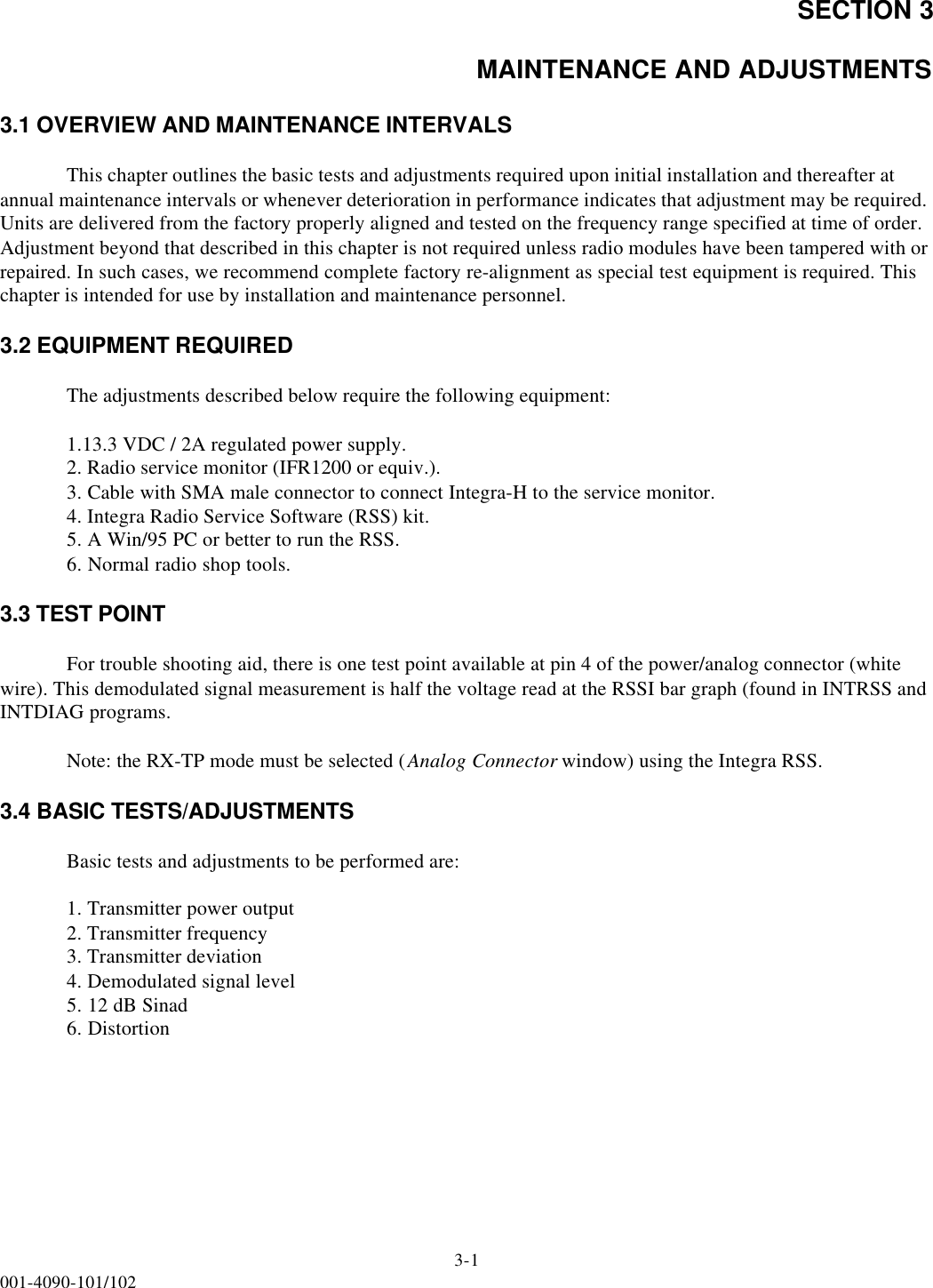 SECTION 33-1001-4090-101/102MAINTENANCE AND ADJUSTMENTS3.1 OVERVIEW AND MAINTENANCE INTERVALSThis chapter outlines the basic tests and adjustments required upon initial installation and thereafter at annual maintenance intervals or whenever deterioration in performance indicates that adjustment may be required. Units are delivered from the factory properly aligned and tested on the frequency range specified at time of order. Adjustment beyond that described in this chapter is not required unless radio modules have been tampered with or repaired. In such cases, we recommend complete factory re-alignment as special test equipment is required. This chapter is intended for use by installation and maintenance personnel.3.2 EQUIPMENT REQUIREDThe adjustments described below require the following equipment:1.13.3 VDC / 2A regulated power supply.2. Radio service monitor (IFR1200 or equiv.).3. Cable with SMA male connector to connect Integra-H to the service monitor.4. Integra Radio Service Software (RSS) kit.5. A Win/95 PC or better to run the RSS.6. Normal radio shop tools.3.3 TEST POINTFor trouble shooting aid, there is one test point available at pin 4 of the power/analog connector (white wire). This demodulated signal measurement is half the voltage read at the RSSI bar graph (found in INTRSS and INTDIAG programs.Note: the RX-TP mode must be selected (Analog Connector window) using the Integra RSS.3.4 BASIC TESTS/ADJUSTMENTS Basic tests and adjustments to be performed are:1. Transmitter power output2. Transmitter frequency3. Transmitter deviation4. Demodulated signal level5. 12 dB Sinad6. Distortion