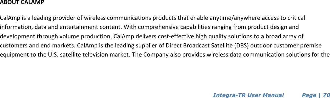  Integra-TR User Manual          Page | 70                        ABOUT CALAMP CalAmp is a leading provider of wireless communications products that enable anytime/anywhere access to critical information, data and entertainment content. With comprehensive capabilities ranging from product design and development through volume production, CalAmp delivers cost-effective high quality solutions to a broad array of customers and end markets. CalAmp is the leading supplier of Direct Broadcast Satellite (DBS) outdoor customer premise equipment to the U.S. satellite television market. The Company also provides wireless data communication solutions for the  