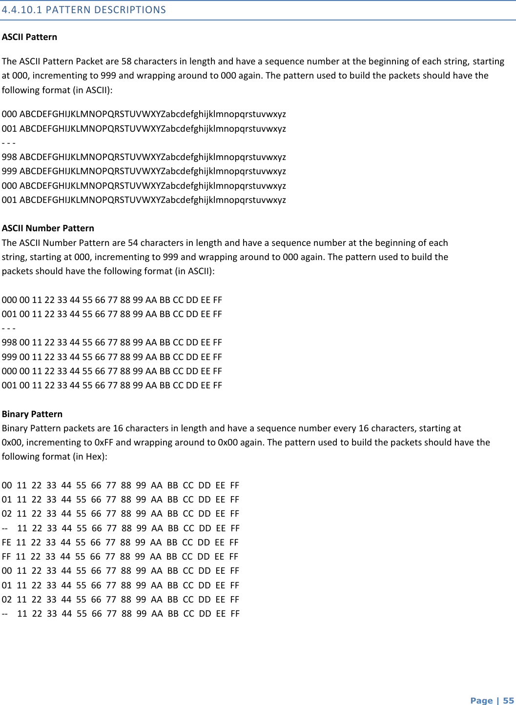  Page | 55 4.4.10.1 PATTERN DESCRIPTIONS ASCII Pattern The ASCII Pattern Packet are 58 characters in length and have a sequence number at the beginning of each string, starting at 000, incrementing to 999 and wrapping around to 000 again. The pattern used to build the packets should have the following format (in ASCII): 000 ABCDEFGHIJKLMNOPQRSTUVWXYZabcdefghijklmnopqrstuvwxyz 001 ABCDEFGHIJKLMNOPQRSTUVWXYZabcdefghijklmnopqrstuvwxyz - - - 998 ABCDEFGHIJKLMNOPQRSTUVWXYZabcdefghijklmnopqrstuvwxyz 999 ABCDEFGHIJKLMNOPQRSTUVWXYZabcdefghijklmnopqrstuvwxyz 000 ABCDEFGHIJKLMNOPQRSTUVWXYZabcdefghijklmnopqrstuvwxyz 001 ABCDEFGHIJKLMNOPQRSTUVWXYZabcdefghijklmnopqrstuvwxyz  ASCII Number Pattern The ASCII Number Pattern are 54 characters in length and have a sequence number at the beginning of each string, starting at 000, incrementing to 999 and wrapping around to 000 again. The pattern used to build the packets should have the following format (in ASCII):  000 00 11 22 33 44 55 66 77 88 99 AA BB CC DD EE FF 001 00 11 22 33 44 55 66 77 88 99 AA BB CC DD EE FF - - - 998 00 11 22 33 44 55 66 77 88 99 AA BB CC DD EE FF 999 00 11 22 33 44 55 66 77 88 99 AA BB CC DD EE FF 000 00 11 22 33 44 55 66 77 88 99 AA BB CC DD EE FF 001 00 11 22 33 44 55 66 77 88 99 AA BB CC DD EE FF  Binary Pattern Binary Pattern packets are 16 characters in length and have a sequence number every 16 characters, starting at 0x00, incrementing to 0xFF and wrapping around to 0x00 again. The pattern used to build the packets should have the following format (in Hex):  00  11  22  33  44  55  66  77  88  99  AA  BB  CC  DD  EE  FF 01  11  22  33  44  55  66  77  88  99  AA  BB  CC  DD  EE  FF 02  11  22  33  44  55  66  77  88  99  AA  BB  CC  DD  EE  FF --    11  22  33  44  55  66  77  88  99  AA  BB  CC  DD  EE  FF FE  11  22  33  44  55  66  77  88  99  AA  BB  CC  DD  EE  FF FF  11  22  33  44  55  66  77  88  99  AA  BB  CC  DD  EE  FF 00  11  22  33  44  55  66  77  88  99  AA  BB  CC  DD  EE  FF 01  11  22  33  44  55  66  77  88  99  AA  BB  CC  DD  EE  FF 02  11  22  33  44  55  66  77  88  99  AA  BB  CC  DD  EE  FF --    11  22  33  44  55  66  77  88  99  AA  BB  CC  DD  EE  FF   