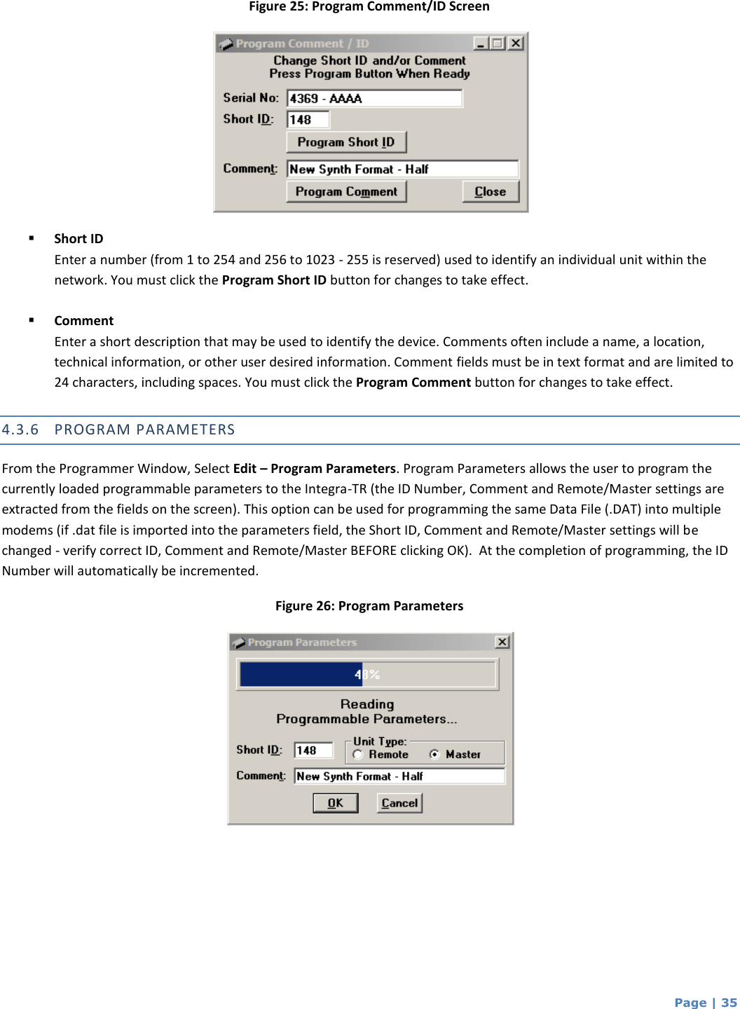  Page | 35 Figure 25: Program Comment/ID Screen   Short ID Enter a number (from 1 to 254 and 256 to 1023 - 255 is reserved) used to identify an individual unit within the network. You must click the Program Short ID button for changes to take effect.    Comment Enter a short description that may be used to identify the device. Comments often include a name, a location, technical information, or other user desired information. Comment fields must be in text format and are limited to 24 characters, including spaces. You must click the Program Comment button for changes to take effect.  4.3.6 PROGRAM PARAMETERS From the Programmer Window, Select Edit – Program Parameters. Program Parameters allows the user to program the currently loaded programmable parameters to the Integra-TR (the ID Number, Comment and Remote/Master settings are extracted from the fields on the screen). This option can be used for programming the same Data File (.DAT) into multiple modems (if .dat file is imported into the parameters field, the Short ID, Comment and Remote/Master settings will be changed - verify correct ID, Comment and Remote/Master BEFORE clicking OK).  At the completion of programming, the ID Number will automatically be incremented. Figure 26: Program Parameters    