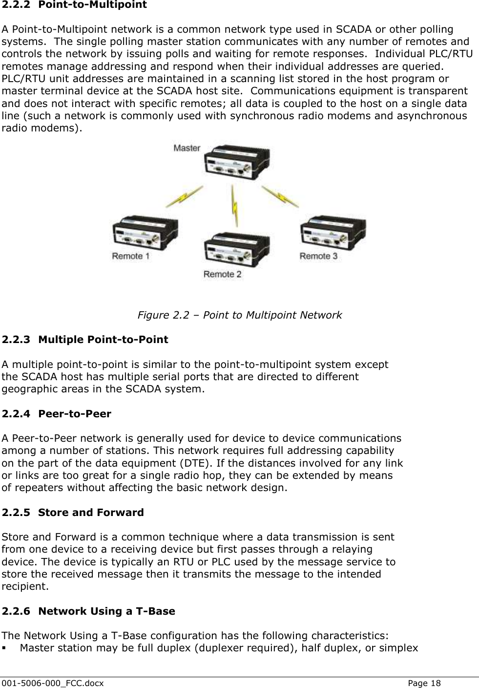  001-5006-000_FCC.docx    Page 18  2.2.2 Point-to-Multipoint A Point-to-Multipoint network is a common network type used in SCADA or other polling systems.  The single polling master station communicates with any number of remotes and controls the network by issuing polls and waiting for remote responses.  Individual PLC/RTU remotes manage addressing and respond when their individual addresses are queried. PLC/RTU unit addresses are maintained in a scanning list stored in the host program or master terminal device at the SCADA host site.  Communications equipment is transparent and does not interact with specific remotes; all data is coupled to the host on a single data line (such a network is commonly used with synchronous radio modems and asynchronous radio modems).   Figure 2.2 – Point to Multipoint Network  2.2.3 Multiple Point-to-Point A multiple point-to-point is similar to the point-to-multipoint system except the SCADA host has multiple serial ports that are directed to different geographic areas in the SCADA system. 2.2.4 Peer-to-Peer A Peer-to-Peer network is generally used for device to device communications among a number of stations. This network requires full addressing capability on the part of the data equipment (DTE). If the distances involved for any link or links are too great for a single radio hop, they can be extended by means of repeaters without affecting the basic network design. 2.2.5 Store and Forward Store and Forward is a common technique where a data transmission is sent from one device to a receiving device but first passes through a relaying device. The device is typically an RTU or PLC used by the message service to store the received message then it transmits the message to the intended recipient. 2.2.6 Network Using a T-Base The Network Using a T-Base configuration has the following characteristics:  Master station may be full duplex (duplexer required), half duplex, or simplex 