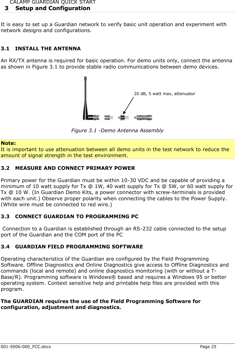  001-5006-000_FCC.docx    Page 25 CALAMP GUARDIAN QUICK START 33  SSeettuupp  aanndd  CCoonnffiigguurraattiioonn  It is easy to set up a Guardian network to verify basic unit operation and experiment with network designs and configurations.   3.1 INSTALL THE ANTENNA An RX/TX antenna is required for basic operation. For demo units only, connect the antenna as shown in Figure 3.1 to provide stable radio communications between demo devices.    Figure 3.1 -Demo Antenna Assembly  Note: It is important to use attenuation between all demo units in the test network to reduce the amount of signal strength in the test environment.  3.2 MEASURE AND CONNECT PRIMARY POWER Primary power for the Guardian must be within 10-30 VDC and be capable of providing a minimum of 10 watt supply for Tx @ 1W, 40 watt supply for Tx @ 5W, or 60 watt supply for Tx @ 10 W. (In Guardian Demo Kits, a power connector with screw-terminals is provided with each unit.) Observe proper polarity when connecting the cables to the Power Supply. (White wire must be connected to red wire.) 3.3 CONNECT GUARDIAN TO PROGRAMMING PC  Connection to a Guardian is established through an RS-232 cable connected to the setup port of the Guardian and the COM port of the PC 3.4 GUARDIAN FIELD PROGRAMMING SOFTWARE Operating characteristics of the Guardian are configured by the Field Programming Software. Offline Diagnostics and Online Diagnostics give access to Offline Diagnostics and commands (local and remote) and online diagnostics monitoring (with or without a T-Base/R). Programming software is Windows® based and requires a Windows 95 or better operating system. Context sensitive help and printable help files are provided with this program.  The GUARDIAN requires the use of the Field Programming Software for configuration, adjustment and diagnostics.                       20 dB, 5 watt max, attenuator 