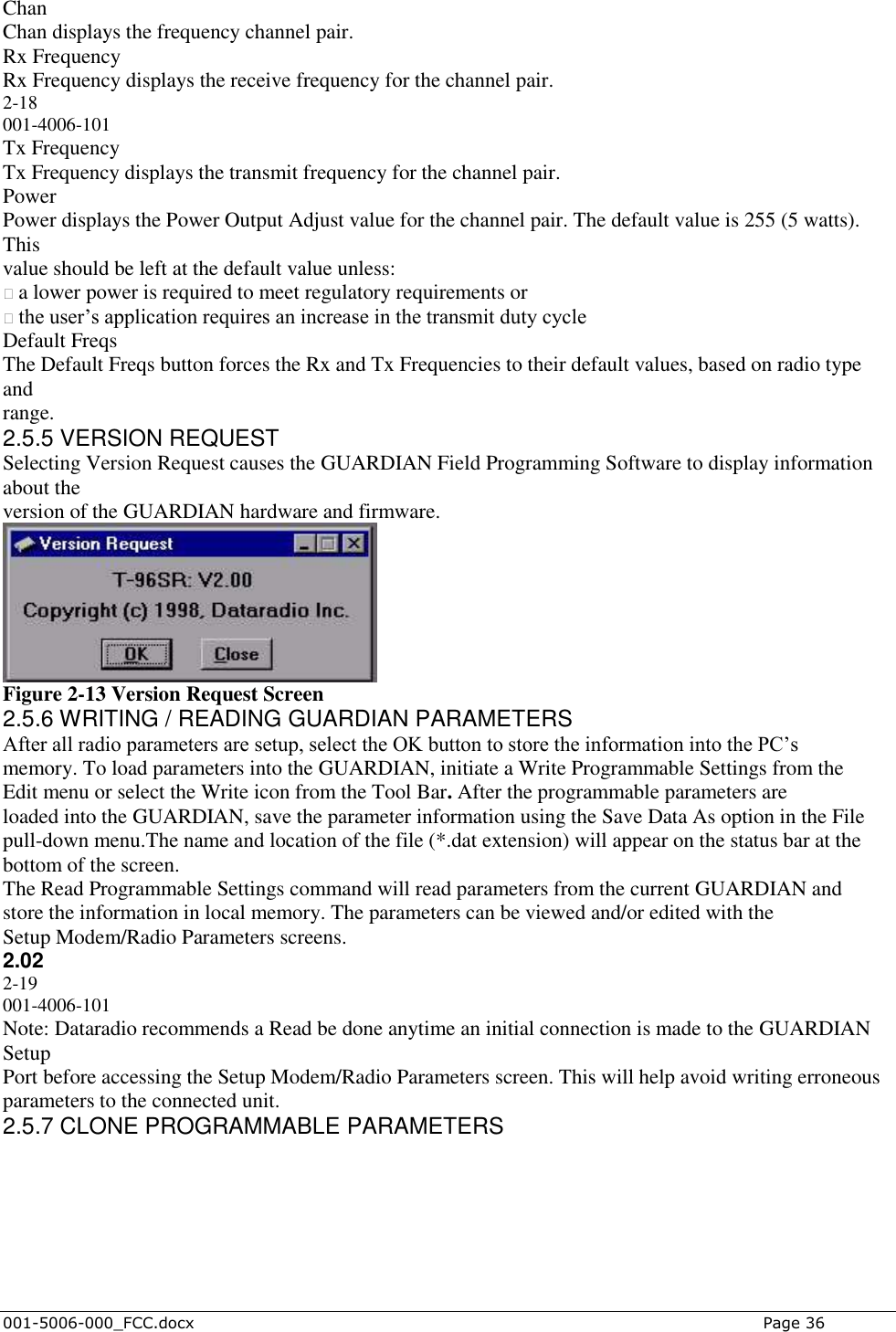  001-5006-000_FCC.docx    Page 36 Chan Chan displays the frequency channel pair. Rx Frequency Rx Frequency displays the receive frequency for the channel pair. 2-18 001-4006-101 Tx Frequency Tx Frequency displays the transmit frequency for the channel pair. Power Power displays the Power Output Adjust value for the channel pair. The default value is 255 (5 watts). This value should be left at the default value unless: � a lower power is required to meet regulatory requirements or � the user‟s application requires an increase in the transmit duty cycle Default Freqs The Default Freqs button forces the Rx and Tx Frequencies to their default values, based on radio type and range. 2.5.5 VERSION REQUEST Selecting Version Request causes the GUARDIAN Field Programming Software to display information about the version of the GUARDIAN hardware and firmware.  Figure 2-13 Version Request Screen 2.5.6 WRITING / READING GUARDIAN PARAMETERS After all radio parameters are setup, select the OK button to store the information into the PC‟s memory. To load parameters into the GUARDIAN, initiate a Write Programmable Settings from the Edit menu or select the Write icon from the Tool Bar. After the programmable parameters are loaded into the GUARDIAN, save the parameter information using the Save Data As option in the File pull-down menu.The name and location of the file (*.dat extension) will appear on the status bar at the bottom of the screen. The Read Programmable Settings command will read parameters from the current GUARDIAN and store the information in local memory. The parameters can be viewed and/or edited with the Setup Modem/Radio Parameters screens. 2.02 2-19 001-4006-101 Note: Dataradio recommends a Read be done anytime an initial connection is made to the GUARDIAN Setup Port before accessing the Setup Modem/Radio Parameters screen. This will help avoid writing erroneous parameters to the connected unit. 2.5.7 CLONE PROGRAMMABLE PARAMETERS 