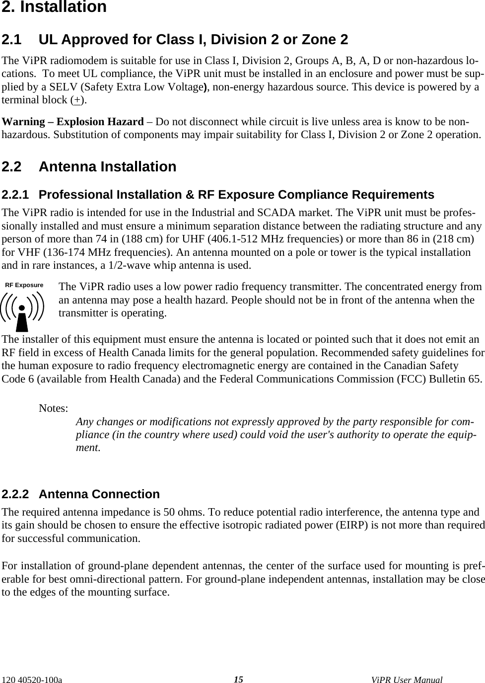  120 40520-100a    ViPR User Manual  152. Installation 2.1  UL Approved for Class I, Division 2 or Zone 2 The ViPR radiomodem is suitable for use in Class I, Division 2, Groups A, B, A, D or non-hazardous lo-cations.  To meet UL compliance, the ViPR unit must be installed in an enclosure and power must be sup-plied by a SELV (Safety Extra Low Voltage), non-energy hazardous source. This device is powered by a terminal block (+).  Warning – Explosion Hazard – Do not disconnect while circuit is live unless area is know to be non-hazardous. Substitution of components may impair suitability for Class I, Division 2 or Zone 2 operation.  2.2 Antenna Installation 2.2.1  Professional Installation &amp; RF Exposure Compliance Requirements The ViPR radio is intended for use in the Industrial and SCADA market. The ViPR unit must be profes-sionally installed and must ensure a minimum separation distance between the radiating structure and any person of more than 74 in (188 cm) for UHF (406.1-512 MHz frequencies) or more than 86 in (218 cm) for VHF (136-174 MHz frequencies). An antenna mounted on a pole or tower is the typical installation and in rare instances, a 1/2-wave whip antenna is used. The ViPR radio uses a low power radio frequency transmitter. The concentrated energy from an antenna may pose a health hazard. People should not be in front of the antenna when the transmitter is operating.  The installer of this equipment must ensure the antenna is located or pointed such that it does not emit an RF field in excess of Health Canada limits for the general population. Recommended safety guidelines for the human exposure to radio frequency electromagnetic energy are contained in the Canadian Safety Code 6 (available from Health Canada) and the Federal Communications Commission (FCC) Bulletin 65.  Notes:  Any changes or modifications not expressly approved by the party responsible for com-pliance (in the country where used) could void the user&apos;s authority to operate the equip-ment.   2.2.2 Antenna Connection The required antenna impedance is 50 ohms. To reduce potential radio interference, the antenna type and its gain should be chosen to ensure the effective isotropic radiated power (EIRP) is not more than required for successful communication. For installation of ground-plane dependent antennas, the center of the surface used for mounting is pref-erable for best omni-directional pattern. For ground-plane independent antennas, installation may be close to the edges of the mounting surface.     RF Exposure 