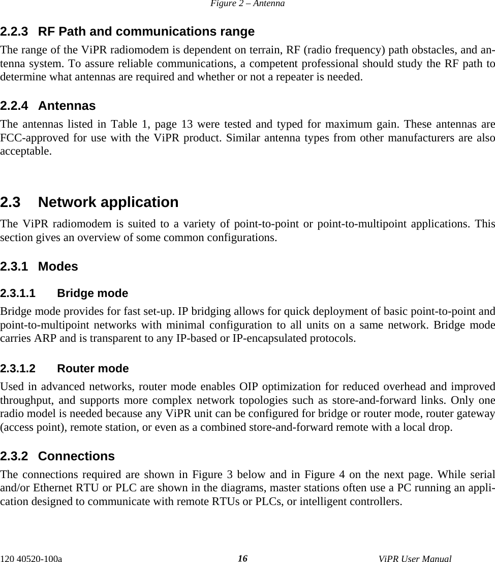  120 40520-100a    ViPR User Manual  16       Figure 2 – Antenna 2.2.3  RF Path and communications range The range of the ViPR radiomodem is dependent on terrain, RF (radio frequency) path obstacles, and an-tenna system. To assure reliable communications, a competent professional should study the RF path to determine what antennas are required and whether or not a repeater is needed. 2.2.4 Antennas The antennas listed in Table 1, page 13 were tested and typed for maximum gain. These antennas are FCC-approved for use with the ViPR product. Similar antenna types from other manufacturers are also acceptable.   2.3 Network application The ViPR radiomodem is suited to a variety of point-to-point or point-to-multipoint applications. This section gives an overview of some common configurations.  2.3.1 Modes 2.3.1.1 Bridge mode Bridge mode provides for fast set-up. IP bridging allows for quick deployment of basic point-to-point and point-to-multipoint networks with minimal configuration to all units on a same network. Bridge mode carries ARP and is transparent to any IP-based or IP-encapsulated protocols.   2.3.1.2 Router mode Used in advanced networks, router mode enables OIP optimization for reduced overhead and improved throughput, and supports more complex network topologies such as store-and-forward links. Only one radio model is needed because any ViPR unit can be configured for bridge or router mode, router gateway (access point), remote station, or even as a combined store-and-forward remote with a local drop.  2.3.2 Connections The connections required are shown in Figure 3 below and in Figure 4 on the next page. While serial and/or Ethernet RTU or PLC are shown in the diagrams, master stations often use a PC running an appli-cation designed to communicate with remote RTUs or PLCs, or intelligent controllers. 