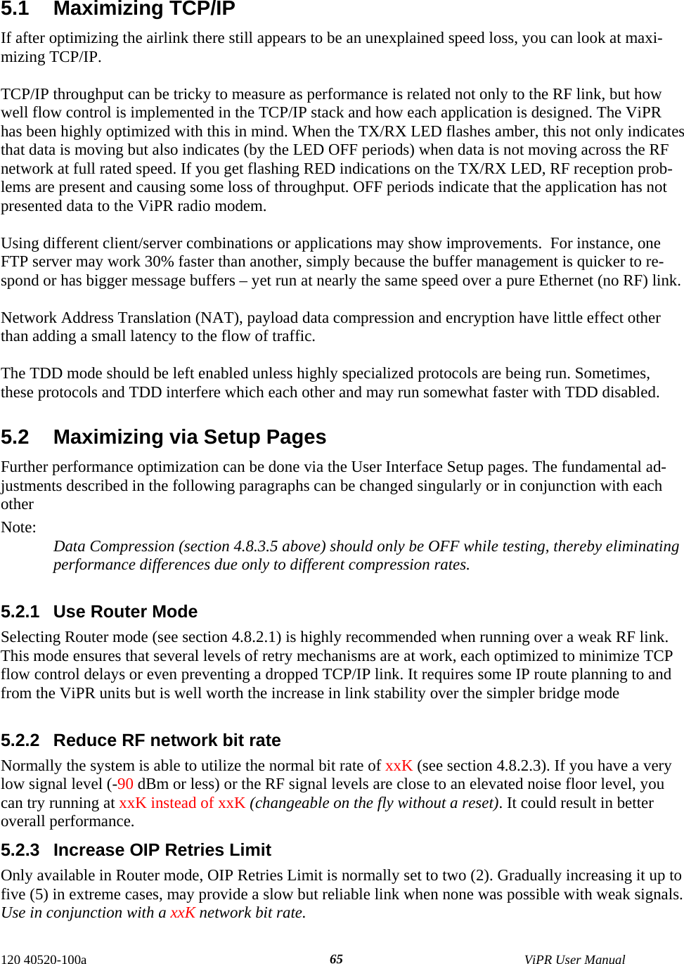  120 40520-100a    ViPR User Manual  655.1 Maximizing TCP/IP If after optimizing the airlink there still appears to be an unexplained speed loss, you can look at maxi-mizing TCP/IP.   TCP/IP throughput can be tricky to measure as performance is related not only to the RF link, but how well flow control is implemented in the TCP/IP stack and how each application is designed. The ViPR has been highly optimized with this in mind. When the TX/RX LED flashes amber, this not only indicates that data is moving but also indicates (by the LED OFF periods) when data is not moving across the RF network at full rated speed. If you get flashing RED indications on the TX/RX LED, RF reception prob-lems are present and causing some loss of throughput. OFF periods indicate that the application has not presented data to the ViPR radio modem.  Using different client/server combinations or applications may show improvements.  For instance, one FTP server may work 30% faster than another, simply because the buffer management is quicker to re-spond or has bigger message buffers – yet run at nearly the same speed over a pure Ethernet (no RF) link.  Network Address Translation (NAT), payload data compression and encryption have little effect other than adding a small latency to the flow of traffic.  The TDD mode should be left enabled unless highly specialized protocols are being run. Sometimes, these protocols and TDD interfere which each other and may run somewhat faster with TDD disabled.  5.2  Maximizing via Setup Pages Further performance optimization can be done via the User Interface Setup pages. The fundamental ad-justments described in the following paragraphs can be changed singularly or in conjunction with each other  Note:  Data Compression (section 4.8.3.5 above) should only be OFF while testing, thereby eliminating performance differences due only to different compression rates.  5.2.1  Use Router Mode Selecting Router mode (see section 4.8.2.1) is highly recommended when running over a weak RF link. This mode ensures that several levels of retry mechanisms are at work, each optimized to minimize TCP flow control delays or even preventing a dropped TCP/IP link. It requires some IP route planning to and from the ViPR units but is well worth the increase in link stability over the simpler bridge mode  5.2.2  Reduce RF network bit rate Normally the system is able to utilize the normal bit rate of xxK (see section 4.8.2.3). If you have a very low signal level (-90 dBm or less) or the RF signal levels are close to an elevated noise floor level, you can try running at xxK instead of xxK (changeable on the fly without a reset). It could result in better overall performance. 5.2.3  Increase OIP Retries Limit Only available in Router mode, OIP Retries Limit is normally set to two (2). Gradually increasing it up to five (5) in extreme cases, may provide a slow but reliable link when none was possible with weak signals. Use in conjunction with a xxK network bit rate. 
