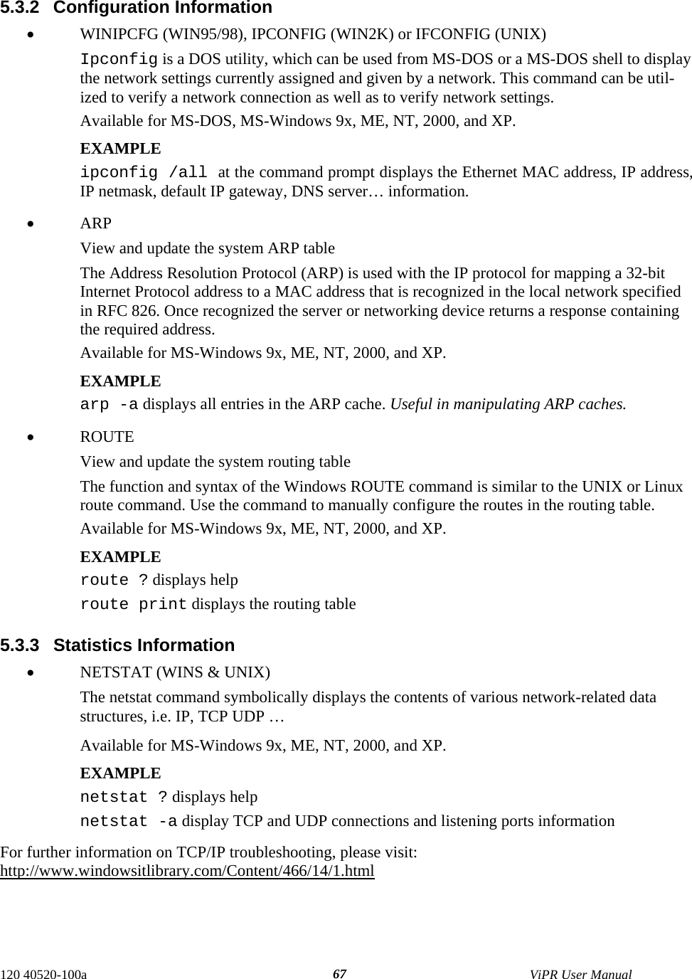  120 40520-100a    ViPR User Manual  675.3.2 Configuration Information •  WINIPCFG (WIN95/98), IPCONFIG (WIN2K) or IFCONFIG (UNIX)  Ipconfig is a DOS utility, which can be used from MS-DOS or a MS-DOS shell to display the network settings currently assigned and given by a network. This command can be util-ized to verify a network connection as well as to verify network settings. Available for MS-DOS, MS-Windows 9x, ME, NT, 2000, and XP. EXAMPLE ipconfig /all at the command prompt displays the Ethernet MAC address, IP address, IP netmask, default IP gateway, DNS server… information. •  ARP  View and update the system ARP table The Address Resolution Protocol (ARP) is used with the IP protocol for mapping a 32-bit Internet Protocol address to a MAC address that is recognized in the local network specified in RFC 826. Once recognized the server or networking device returns a response containing the required address. Available for MS-Windows 9x, ME, NT, 2000, and XP. EXAMPLE arp -a displays all entries in the ARP cache. Useful in manipulating ARP caches. •  ROUTE  View and update the system routing table The function and syntax of the Windows ROUTE command is similar to the UNIX or Linux route command. Use the command to manually configure the routes in the routing table. Available for MS-Windows 9x, ME, NT, 2000, and XP. EXAMPLE  route ? displays help route print displays the routing table  5.3.3 Statistics Information •  NETSTAT (WINS &amp; UNIX)  The netstat command symbolically displays the contents of various network-related data structures, i.e. IP, TCP UDP … Available for MS-Windows 9x, ME, NT, 2000, and XP. EXAMPLE  netstat ? displays help netstat -a display TCP and UDP connections and listening ports information  For further information on TCP/IP troubleshooting, please visit: http://www.windowsitlibrary.com/Content/466/14/1.html 