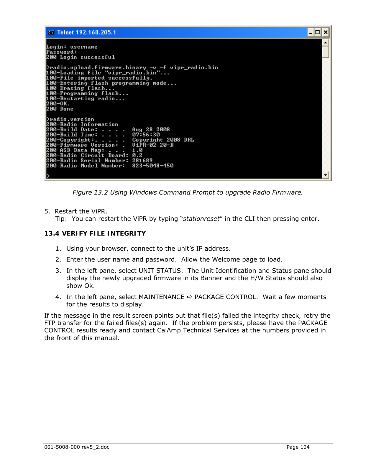  001-5008-000 rev5_2.doc    Page 104   Figure 13.2 Using Windows Command Prompt to upgrade Radio Firmware.  5.  Restart the ViPR.   Tip:  You can restart the ViPR by typing “stationreset” in the CLI then pressing enter. 13.4 VERIFY FILE INTEGRITY 1. Using your browser, connect to the unit’s IP address.  2. Enter the user name and password.  Allow the Welcome page to load.  3. In the left pane, select UNIT STATUS.  The Unit Identification and Status pane should display the newly upgraded firmware in its Banner and the H/W Status should also show Ok. 4. In the left pane, select MAINTENANCE D PACKAGE CONTROL.  Wait a few moments for the results to display.  If the message in the result screen points out that file(s) failed the integrity check, retry the FTP transfer for the failed files(s) again.  If the problem persists, please have the PACKAGE CONTROL results ready and contact CalAmp Technical Services at the numbers provided in the front of this manual.