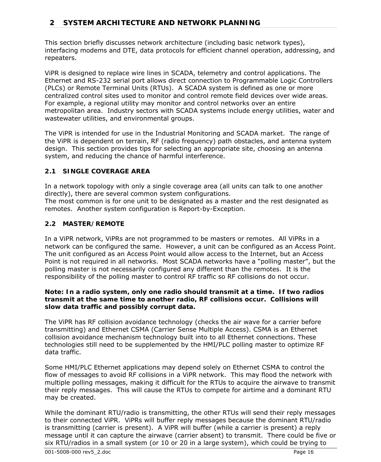 001-5008-000 rev5_2.doc    Page 16 22  SSYYSSTTEEMM  AARRCCHHIITTEECCTTUURREE  AANNDD  NNEETTWWOORRKK  PPLLAANNNNIINNGG  This section briefly discusses network architecture (including basic network types), interfacing modems and DTE, data protocols for efficient channel operation, addressing, and repeaters.   ViPR is designed to replace wire lines in SCADA, telemetry and control applications. The Ethernet and RS-232 serial port allows direct connection to Programmable Logic Controllers (PLCs) or Remote Terminal Units (RTUs).  A SCADA system is defined as one or more centralized control sites used to monitor and control remote field devices over wide areas.  For example, a regional utility may monitor and control networks over an entire metropolitan area.  Industry sectors with SCADA systems include energy utilities, water and wastewater utilities, and environmental groups.  The ViPR is intended for use in the Industrial Monitoring and SCADA market.  The range of the ViPR is dependent on terrain, RF (radio frequency) path obstacles, and antenna system design.  This section provides tips for selecting an appropriate site, choosing an antenna system, and reducing the chance of harmful interference.  2.1 SINGLE COVERAGE AREA In a network topology with only a single coverage area (all units can talk to one another directly), there are several common system configurations. The most common is for one unit to be designated as a master and the rest designated as remotes.  Another system configuration is Report-by-Exception.  2.2 MASTER/REMOTE In a ViPR network, ViPRs are not programmed to be masters or remotes.  All ViPRs in a network can be configured the same.  However, a unit can be configured as an Access Point.  The unit configured as an Access Point would allow access to the Internet, but an Access Point is not required in all networks.  Most SCADA networks have a “polling master”, but the polling master is not necessarily configured any different than the remotes.  It is the responsibility of the polling master to control RF traffic so RF collisions do not occur.  Note: In a radio system, only one radio should transmit at a time.  If two radios transmit at the same time to another radio, RF collisions occur.  Collisions will slow data traffic and possibly corrupt data.  The ViPR has RF collision avoidance technology (checks the air wave for a carrier before transmitting) and Ethernet CSMA (Carrier Sense Multiple Access). CSMA is an Ethernet collision avoidance mechanism technology built into to all Ethernet connections. These technologies still need to be supplemented by the HMI/PLC polling master to optimize RF data traffic.  Some HMI/PLC Ethernet applications may depend solely on Ethernet CSMA to control the flow of messages to avoid RF collisions in a ViPR network.  This may flood the network with multiple polling messages, making it difficult for the RTUs to acquire the airwave to transmit their reply messages.  This will cause the RTUs to compete for airtime and a dominant RTU may be created.   While the dominant RTU/radio is transmitting, the other RTUs will send their reply messages to their connected ViPR.  ViPRs will buffer reply messages because the dominant RTU/radio is transmitting (carrier is present).  A ViPR will buffer (while a carrier is present) a reply message until it can capture the airwave (carrier absent) to transmit.  There could be five or six RTU/radios in a small system (or 10 or 20 in a large system), which could be trying to 